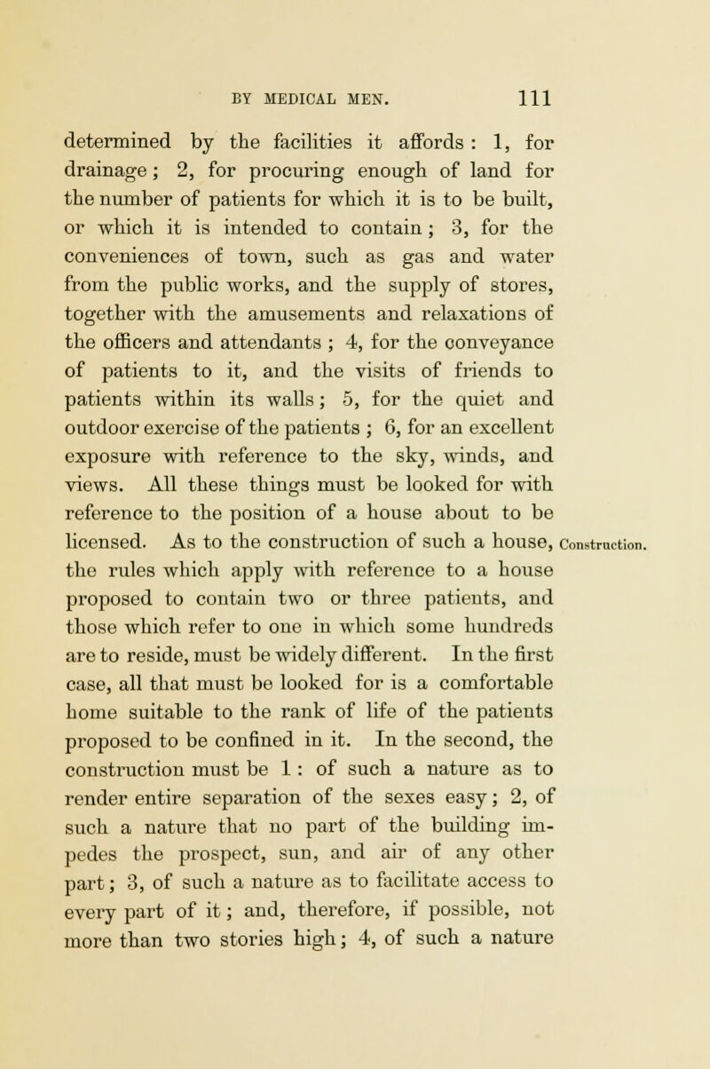 determined by the facilities it affords : 1, for drainage; 2, for procuring enough of land for the number of patients for which it is to be built, or which it is intended to contain ; 3, for the conveniences of town, such as gas and water from the public works, and the supply of stores, together with the amusements and relaxations of the officers and attendants ; 4, for the conveyance of patients to it, and the visits of friends to patients within its walls; 5, for the quiet and outdoor exercise of the patients ; 6, for an excellent exposure with reference to the sky, winds, and views. All these things must be looked for with reference to the position of a house about to be licensed. As to the construction of such a house, Construction. the rules which apply with reference to a house proposed to contain two or three patients, and those which refer to one in which some hundreds are to reside, must be widely different. In the first case, all that must be looked for is a comfortable home suitable to the rank of life of the patients proposed to be confined in it. In the second, the construction must be 1 : of such a nature as to render entire separation of the sexes easy; 2, of such a nature that no part of the building im- pedes the prospect, sun, and air of any other part; 3, of such a nature as to facilitate access to every part of it; and, therefore, if possible, not more than two stories high; 4, of such a nature