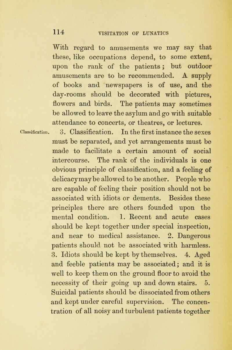 With regard to amusements we may say that these, like occupations depend, to some extent, upon the rank of the patients; but outdoor amusements are to be recommended. A supply of books and newspapers is of use, and the day-rooms should be decorated with pictures, flowers and birds. The patients may sometimes be allowed to leave the asylum and go with suitable attendance to concerts, or theatres, or lectures. classification. 3. Classification. In the first instance the sexes must be separated, and yet arrangements must be made to facilitate a certain amount of social intercourse. The rank of the individuals is one obvious principle of classification, and a feeling of delicacy may be allowed to be another. People who are capable of feeling their position should not be associated with idiots or dements. Besides these principles there are others founded upon the mental condition. 1. Recent and acute cases should be kept together under special inspection, and near to medical assistance. 2. Dangerous patients should not be associated with harmless. 3. Idiots should be kept by themselves. 4. Aged and feeble patients may be associated; and it is well to keep them on the ground floor to avoid the necessity of their going up and down stairs. 5. Suicidal patients should be dissociated from others and kept under careful supervision. The concen- tration of all noisy and turbulent patients together