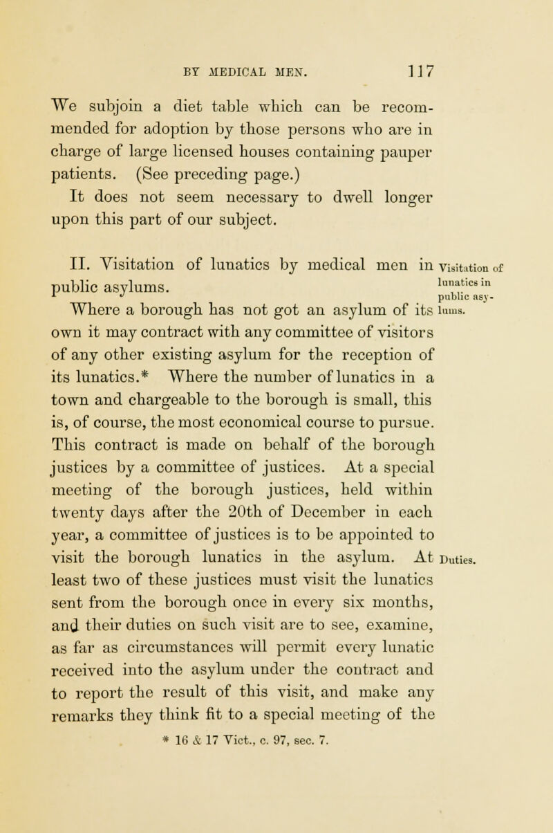 We subjoin a diet table which can be recom- mended for adoption by those persons who are in charge of large licensed houses containing pauper patients. (See preceding page.) It does not seem necessary to dwell longer upon this part of our subject. II. Visitation of lunatics by medical men in visitation of public asylums. lunatics in * J public asj- Where a borough has not got an asylum of its lums. own it may contract with any committee of visitors of any other existing asylum for the reception of its lunatics.* Where the number of lunatics in a town and chargeable to the borough is small, this is, of course, the most economical course to pursue. This contract is made on behalf of the borough justices by a committee of justices. At a special meeting of the borough justices, held within twenty days after the 20th of December in each year, a committee of justices is to be appointed to visit the borough lunatics in the asylum. At Duties. least two of these justices must visit the lunatics sent from the borough once in every six months, and their duties on such visit are to see, examine, as far as circumstances will permit every lunatic received into the asylum under the contract and to report the result of this visit, and make any remarks they think fit to a special meeting of the * 16 & 17 Vict., c. 97, sec. 7.