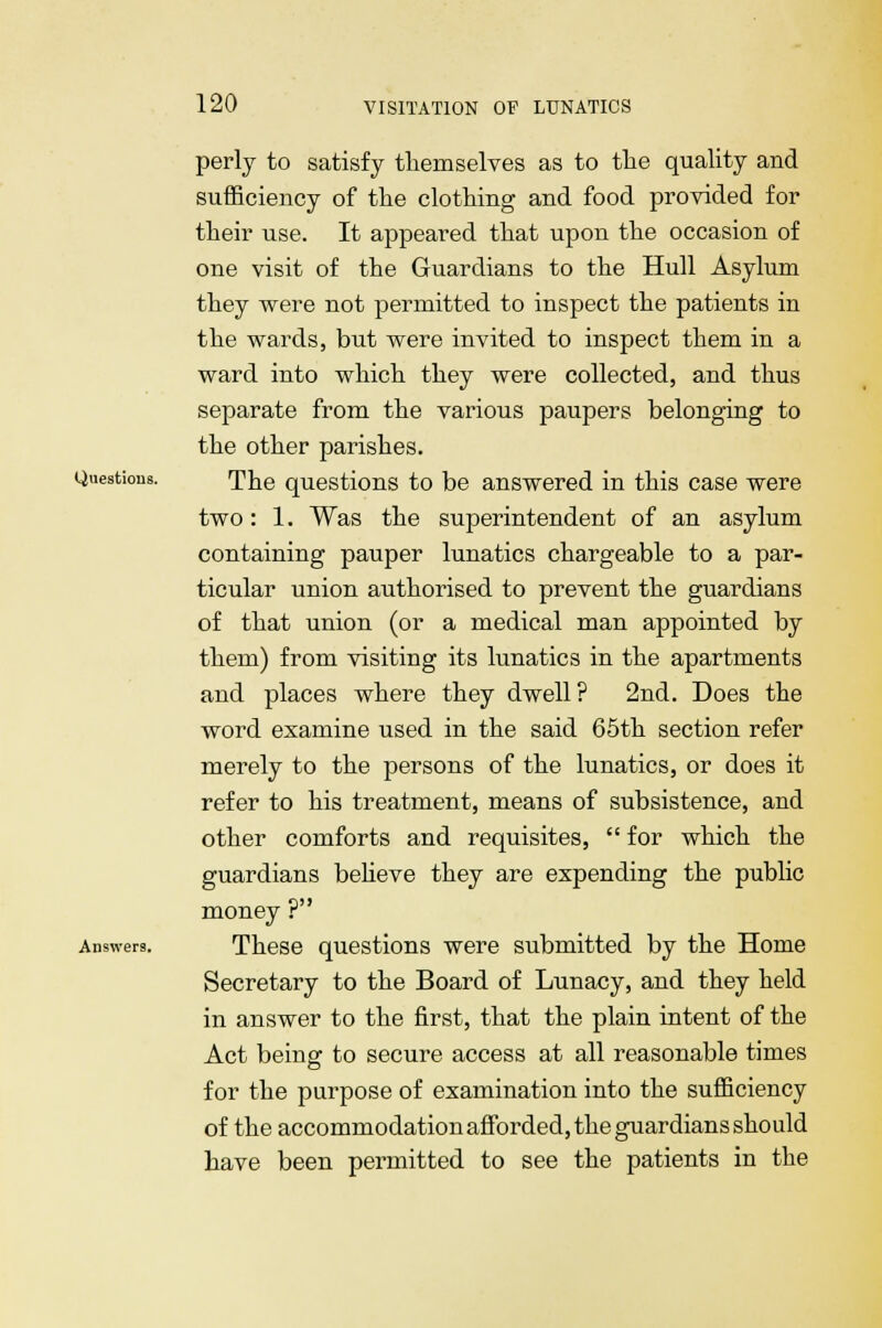 perly to satisfy themselves as to the quality and sufficiency of the clothing and food provided for their use. It appeared that upon the occasion of one visit of the Guardians to the Hull Asylum they were not permitted to inspect the patients in the wards, but were invited to inspect them in a ward into which they were collected, and thus separate from the various paupers belonging to the other parishes. Question. The questions to be answered in this case were two: 1. Was the superintendent of an asylum containing pauper lunatics chargeable to a par- ticular union authorised to prevent the guardians of that union (or a medical man appointed by them) from visiting its lunatics in the apartments and places where they dwell? 2nd. Does the word examine used in the said 65th section refer merely to the persons of the lunatics, or does it refer to his treatment, means of subsistence, and other comforts and requisites,  for which the guardians believe they are expending the public money ? Answers. These questions were submitted by the Home Secretary to the Board of Lunacy, and they held in answer to the first, that the plain intent of the Act being to secure access at all reasonable times for the purpose of examination into the sufficiency of the accommodation afforded, the guardians should have been permitted to see the patients in the