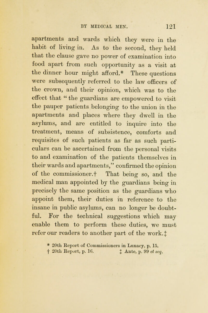 apartments and wards which they were in the habit of living in. As to the second, they held that the clause gave no power of examination into food apart from such opportunity as a visit at the dinner hour might afford.* These questions were subsequently referred to the law officers of the crown, and their opinion, which was to the effect that  the guardians are empowered to visit the pauper patients belonging to the union in the apartments and places where they dwell in the asylums, and are entitled to inquire into the treatment, means of subsistence, comforts and requisites of such patients as far as such parti- culars can be ascertained from the personal visits to and examination of the patients themselves in their wards and apartments, confirmed the opinion of the commissioner.t That being so, and the medical man appointed by the guardians being in precisely the same position as the guardians who ajDpoint them, their duties in reference to the insane in public asylums, can no longer be doubt- ful. For the technical suggestions which may enable them to perform these duties, we must refer our readers to another part of the work. $ * 20th Report of Commissioners in Lunacy, p. 15. f 20th Report, p. 16. J Ante, p. 99 et seq.
