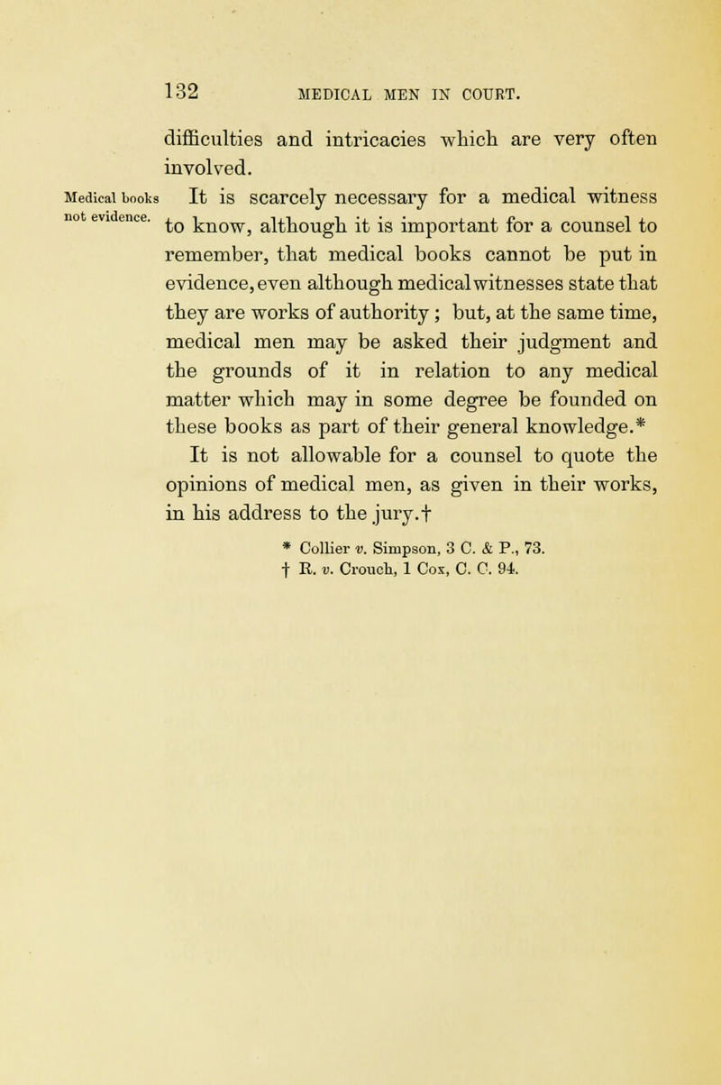 difficulties and intricacies which are very often involved. Medical books It is scarcely necessary for a medical witness evi ence. ^ ]^n0W) although it is important for a counsel to remember, that medical books cannot be put in evidence, even although medical witnesses state that they are works of authority; but, at the same time, medical men may be asked their judgment and the grounds of it in relation to any medical matter which may in some degree be founded on these books as part of their general knowledge.* It is not allowable for a counsel to quote the opinions of medical men, as given in their works, in his address to the jury.f * Collier v. Simpson, 3 C. & P., 73. t R. v. Crouch, 1 Cox, C. C. 94.
