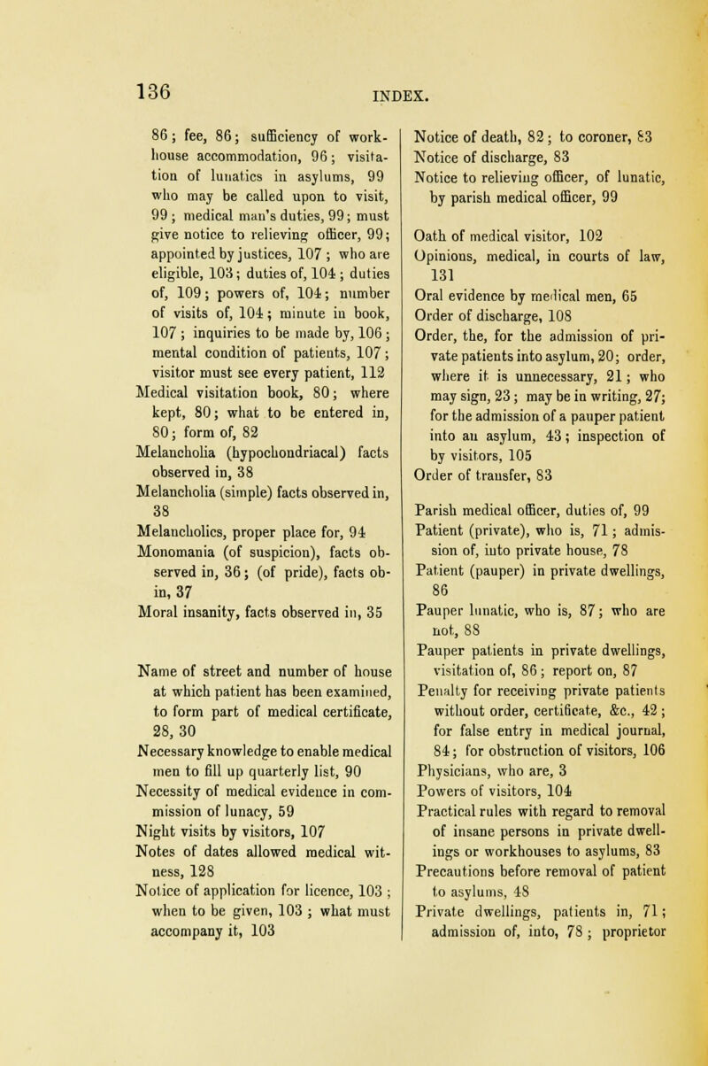 86; fee, 86; sufficiency of work- house accommodation, 96; visita- tion of lunatics in asylums, 99 who may be called upon to visit, 99 ; medical man's duties, 99; must give notice to relieving officer, 99; appointed by justices, 107; who are eligible, 108; duties of, 104 ; duties of, 109; powers of, 101; number of visits of, 104; minute in book, 107 ; inquiries to be made by, 106 j mental condition of patients, 107 ; visitor must see every patient, 112 Medical visitation book, 80; where kept, 80; what to be entered in, 80; form of, 82 Melancholia (hypochondriacal) facts observed in, 38 Melancholia (simple) facts observed in, 38 Melancholies, proper place for, 91 Monomania (of suspicion), facts ob- served in, 36; (of pride), facts ob- in, 37 Moral insanity, facts observed in, 35 Name of street and number of house at which patient has been examined, to form part of medical certificate, 28,30 Necessary knowledge to enable medical men to fill up quarterly list, 90 Necessity of medical evidence in com- mission of lunacy, 59 Night visits by visitors, 107 Notes of dates allowed medical wit- ness, 128 Nolice of application for licence, 103 ; when to be given, 103 ; what must accompany it, 103 Notice of death, 82 ; to coroner, £3 Notice of discharge, 83 Notice to relieving officer, of lunatic, by parish medical officer, 99 Oath of medical visitor, 102 Opinions, medical, in courts of law, 131 Oral evidence by medical men, 65 Order of discharge, 108 Order, the, for the admission of pri- vate patients into asylum, 20; order, where it is unnecessary, 21; who may sign, 23; may be in writing, 27; for the admission of a pauper patient into an asylum, 13; inspection of by visitors, 105 Order of transfer, 83 Parish medical officer, duties of, 99 Patient (private), who is, 71; admis- sion of, into private house, 78 Patient (pauper) in private dwellings, 86 Pauper lunatic, who is, 87; who are not, 88 Pauper patients in private dwellings, visitation of, 86 ; report on, 87 Penalty for receiving private patienls without order, certificate, &c, 42 ; for false entry in medical journal, 84; for obstruction of visitors, 106 Physicians, who are, 3 Powers of visitors, 104 Practical rules with regard to removal of insane persons in private dwell- ings or workhouses to asylums, 83 Precautions before removal of patient to asylums, 48 Private dwellings, patients in, 71; admission of, into, 78 ; proprietor