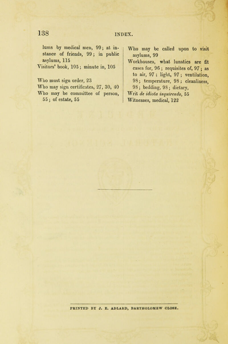 lums by medical men, 99; at in- stance, of friends, 99; in public asylums, 115 Visitors' book, 105 ; minute in, 105 Who must sign order, 23 Who may sign certificates, 27, 30, 40 Who may be committee of person, 55 ; of estate, 55 Who may be called upon to visit asylums, 99 Workhouses, what lunatics are fit cases for, 96 ; requisites of, 97 ; as to air, 97 ; light, 97; ventilation, 98; temperature, 98; cleanliness, 98; bedding, 98; dietary, Writ de idiota inquirendo, 55 Witnesses, medical, 122 PRINTED BY J. E. ADLAKD, BARTHOLOMEW CLOSE.