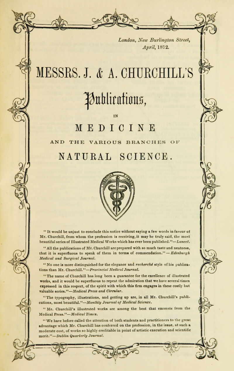 London, New Burlington Street, April, 1872. MESSRS. J. & A. CHURCHILL'S K ^ttblirntiiiHB, (25' & MEDICINE AND THE VARIOUS BRANCHES OK NATURAL SCIENCE.  It would be unjust to conclude this notice without saying a few words in favour ol Mr. Churchill, from whom the profession is receiving, it may be truly said, the most beautiful series of Illustrated Medical Works which has ever been published.—Lancet.  All the publications of Mr. Churchill arcprepared with so much taste and neatness, that it is superfluous to speak of them in termB of commendation. — Edinburgh Medical and Surgical Journal.  No one is more distinguished for the elegance and recherche style of hit* publica- tions than Mr. Churchill.—Provincial Medical Journal.  The name of Churchill has long been a guarantee for the excellence of illustrated works, and it would be superfluous to repeat the admiration that we have several times expressed in this respect, of the spirit with which this firm engages in these costly but valuable series.—Medical Press and Circular. The typography, illustrations, and getting up are, in all Mr. Churchill's publi- cations, most beautiful.—Monthly Journal of Medical Science.  Mr. Churchill's illustrated works are among the best that emanate from the Medical Press.— Medical Times.  We have before called the attention of both students and practitioners to the great advantage which Mr. Churchill has conferred on the profession, in the issue, at such a moderate cost, of works so highly creditable in point of artistic execution and scicnti6c merit.— Dublin Quarterly Journal. }J%1