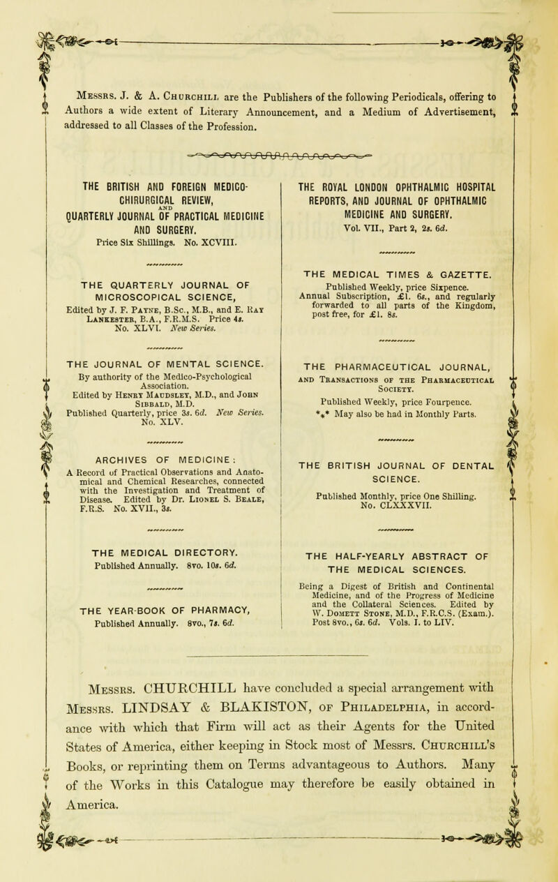 kafe>-«M- -ya-~ Messrs. J. & A. Churchill are the Publishers of the following Periodicals, offering to Authors a wide extent of Literary Announcement, and a Medium of Advertisement, ,, addressed to all Classes of the Profession. -■y^wuTO pjvvruxrv.'--.- THE BRITISH AND FOREIGN MEDICO- CHIRURGICAL REVIEW, AND QUARTERLY JOURNAL OF PRACTICAL MEDICINE AND SURGERY. Price Six Shillings. No. XCVIII. THE QUARTERLY JOURNAL OF MICROSCOPICAL SCIENCE, Edited by J. F. Payne, B.Sc, M.B., and E. Hay Lankester, B.A., F.R.M.S. Price 4». No. XLVl. New Series. THE JOURNAL OF MENTAL SCIENCE. By authority of the Medico-Psychological Association. Edited by Henry Maddsley, M.D., and John Sibbald, M.D. Published Quarterly, price 3j. Sd. New Series. No. XLV. ARCHIVES OF MEDICINE: A Record uf Practical Observations and Amito- mical and Chemical Researches, connected with the Investigation and Treatment of Disease. Edited by Dr. Lionel S. Beale, F.R.S. No. XVII., 3l. THE MEDICAL DIRECTORY. Published Annually. 8vo. 10». 6d. THE YEARBOOK OF PHARMACY, Published Annually. 8vo., It. id. THE ROYAL LONDON OPHTHALMIC HOSPITAL REPORTS, AND JOURNAL OF OPHTHALMIC MEDICINE AND SURGERY. Vol. VII., Part 2, 2«. 6d. THE MEDICAL TIMES & GAZETTE. Published Weekly, price Sixpence. Annual Subscription, .£1. 6s.t and regularly forwarded to all parts of the Kingdom, post free, for £1. 8s. Messrs. CHURCHILL have concluded a special arrangement with Messrs. LINDSAY & BLAKISTON, of Philadelphia, in accord- ance with which that Firm will act as their Agents for the United States of America, either keeping in Stock most of Messrs. Churchill's Books, or reprinting them on Terms advantageous to Authors. Many of the Works in this Catalogue may therefore be easily obtained in America. THE PHARMACEUTICAL JOURNAL, and Transactions of the Phabuaceutical Society. Published Weekly, price Fourpeuce. *** May also be had in Monthly Parts. THE BRITISH JOURNAL OF DENTAL SCIENCE. Published Monthly, price One Shilling. ,, No. CLXXXVII. THE HALF-YEARLY ABSTRACT OF THE MEDICAL SCIENCES. Being a Digest of British and Continental Medicine, and of the Progress of Medicine and the Collateral Sciences. Edited by W. Domett Stone, M.D., F.R.C.S. (Exam.). Post 8vo., 6s. 6d. Vols. I. to LIV. —Vi K» r5g|SL>=