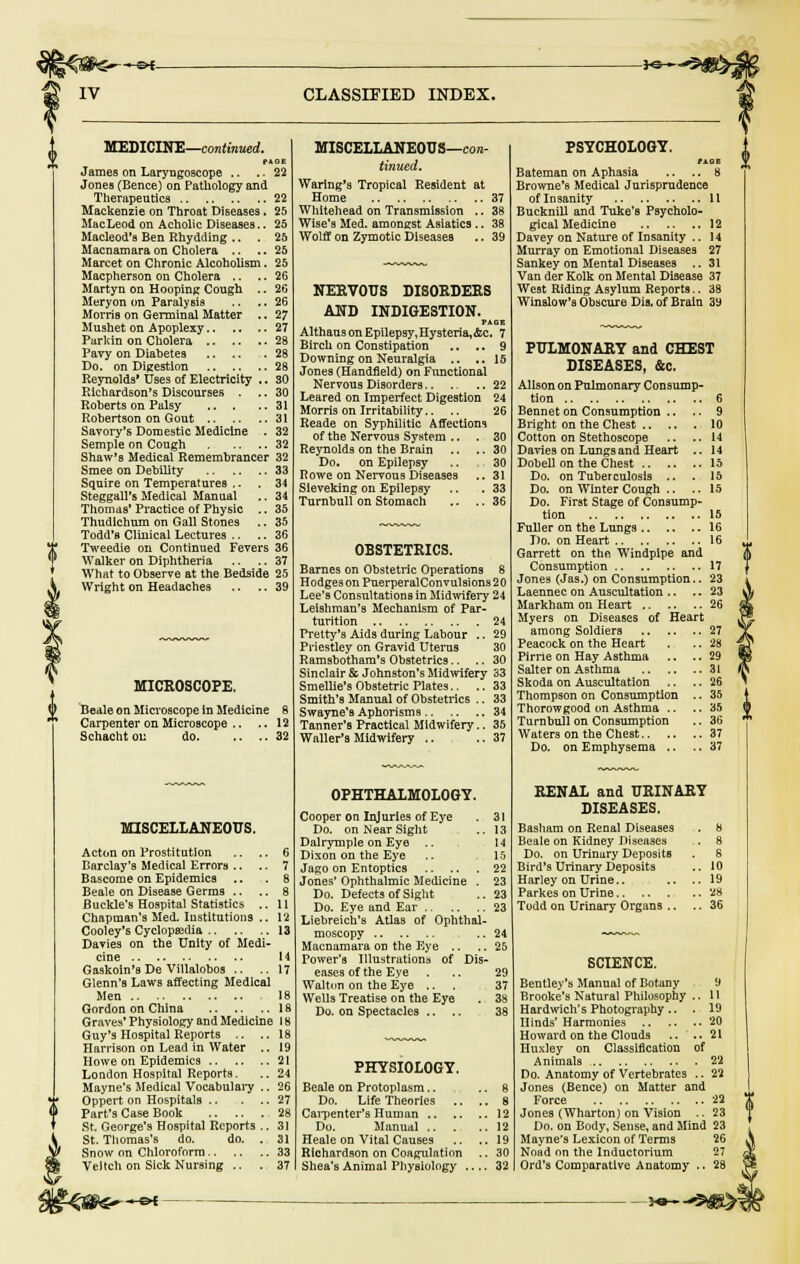 IV CLASSIFIED INDEX. MEDICINE—continued. PAGE James on Laryngoscope .. .. 22 Jones (Bence) on Pathology and Therapeutics 22 Mackenzie on Throat Diseases. 25 MacLeod on Acholic Diseases.. 25 Macleod'a Ben Rhydding .. .25 Macnamaraon Cholera .. ..25 Marcet on Chronic Alcoholism. 25 Macpherson on Cholera .. .. 26 Martyn on Hooping Cough .. 26 Meryon on Paralysis .. ., 26 Morris on Germinal Matter .. 27 Mushet on Apoplexy 27 Parkin on Cholera 28 Pavy on Diabetes 28 Do. on Digestion 28 Reynolds' Uses of Electricity .. 30 Richardson's Discourses . .. 30 Roberts on Palsy 31 Robertson on Gout 31 Savory's Domestic Medicine . 32 Semple on Cough 32 Shaw's Medical Remembrancer 32 Smee on Debility 33 Squire on Temperatures .. .34 Steggall's Medical Manual .. 34 Thomas' Practice of Physic .. 35 Thudlchum on Gall Stones .. 35 Todd's Clinical Lectures .. .. 36 Tweedie on Continued Fevers 36 Walker on Diphtheria .. ..37 What to Observe at the Bedside 25 Wright on Headaches .. .. 39 MICROSCOPE. Beale on Microscope in Medicine 8 Carpenter on Microscope .. .. 12 Schacht on do 32 MISCELLANEOUS. Acton on Prostitution .. .. 6 Barclay's Medical Errors .. .. 7 Bascome on Epidemics .. .8 Beale on Disease Germs .. .. 8 Buckle's Hospital Statistics .. 11 Chapman's Med. Institutions .. 12 Cooley's Cyclopaedia 13 Davies on the Unity of Medi- cine 14 Gaskoin's De Villalobos .. ..17 Glenn's Laws affecting Medical Men 18 Gordon on China 18 Graves* Physiology and Medicine 18 Guy's Hospital Reports .. ..18 Harrison on Lead in Water .. 19 Howe on Epidemics 21 London Hospital Reports. .. 24 Mayne's Medical Vocabulary .. 26 Oppert on Hospitals 27 Part's Case Book 28 St. George's Hospital Reports .. 31 St. Thomas's do. do. . 31 Snow on Chloroform 33 Veitch on Sick Nursing .. .37 MISCELLANEOUS—con- tinued. Waring's Tropical Resident at Home 37 Whitehead on Transmission .. 38 Wise's Med. amongst Asiatics .. 38 Wolff on Zymotic Diseases .. 39 NERVOUS DISORDERS AND INDIGESTION. PAGE AlthausonEpilepsy,Hysteria,&c. 7 Birch on Constipation .. .. 9 Downing on Neuralgia .. ..15 Jones (Handfleld) on Functional Nervous Disorders 22 Leared on Imperfect Digestion 24 Morris on Irritability.. 26 Reade on Syphilitic Affections of the Nervous System .. .30 Reynolds on the Brain .. .. 30 Do. on Epilepsy .. 30 Rowe on Nervous Diseases .. 31 Sieveking on Epilepsy .. .33 Turnbull on Stomach .. .. 36 OBSTETRICS. Barnes on Obstetric Operations 8 HodgesonPuerperalConvulsions20 Lee's Consultations in Midwifery 24 Leishman's Mechanism of Par- turition 24 Pretty's Aids during Labour .. 29 Priestley on Gravid Uterus 30 Ramsbotham's Obstetrics.. .. 30 Sinclair & Johnston's Midwifery 33 Smellie'sObstetric Plates.. .. 33 Smith's Manual of Obstetrics .. 33 Swayne's Aphorisms 34 Tanner's Practical Midwifery.. 35 Waller's Midwifery .. ..37 OPHTHALMOLOGY. Cooper on Injuries of Eye . 31 Do. on Near Sight .. 13 Dalrymple on Eye .. 14 Dixon on the Eye .. 15 Jago on Entoptics 22 Jones' Ophthalmic Medicine . 23 Do. Defects of Sight .. 23 Do. Eye and Ear 23 Liebreich's Atlas of Ophthal- moscopy .. 24 Macnamara on the Eye .. .. 25 Power's Illustrations of Dis- eases of the Eve ... 29 Walton on the Eye ... 37 Wells Treatise on the Eye . 38 Do. on Spectacles .. .. 38 PHYSIOLOGY. Beale on Protoplasm.. , Do. Life Theories .. ., Carpenter's Human 12 Do. Manual 12 Heale on Vital Causes .. ..19 Richardson on Coagulation .. 30 Shea's Animal Physiology 32 PSYCHOLOGY. riot Bateman on Aphasia .. .. 8 Browne's Medical Jurisprudence of Insanity 11 Bucknill and Tuke's Psycholo- gical Medicine 12 Davey on Nature of Insanity .. 14 Murray on Emotional Diseases 27 Sankey on Mental Diseases .. 31 Van der Kolk on Mental Disease 37 West Riding Asylum Reports.. 38 Winslow's Obscure Dis. of Brain 39 PULMONARY and CHEST DISEASES, &c. Alison on Pulmonary Consump- tion 6 Bennet on Consumption .. .. 9 Bright on the Chest 10 Cotton on Stethoscope .. ..14 Davies on Lungs and Heart .. 14 Dobell on the Chest 15 Do. on Tuberculosis .. .15 Do. on Winter Cough .. .. 15 Do. First Stage of Consump- tion 15 Fuller on the Lungs 16 Do. on Heart 16 Garrett on the Windpipe and Consumption 17 Jones (Jas.) on Consumption.. 23 Laennec on Auscultation .. .. 23 Markham on Heart 26 Myers on Diseases of Heart among Soldiers 27 Peacock on the Heart . .. 28 Pirne on Hay Asthma .. ..29 Salter on Asthma 31 Skoda on Auscultation .. .. 26 Thompson on Consumption .. 35 Thorowgood on Asthma .. ..35 Turnbull on Consumption .. 36 Waters on the Chest 37 Do. on Emphysema .. ..37 RENAL and URINARY DISEASES. Basham on Renal Diseases . 8 Beale on Kidney Diseases . 8 Do. on Urinary Deposits . 8 Bird's Urinary Deposits .. 10 Harley on Urine.. .. ..19 Parkes on Urine 28 Todd on Urinary Organs .. .. 36 SCIENCE. Bentley's Manual of Botany 9 Brooke's Natural Philosophy .. 11 Hardwich's Photography.. . 19 Hinds'Harmonies 20 Howard on the Clouds .. ..21 Huxley on Classification of Animals 22 Do. Anatomy of Vertebrates .. 22 Jones (Bence) on Matter and Force 22 Jones (Wharton) on Vision .. 23 Do. on Body, Sense, and Mind 23 Mayne's Lexicon of Terms 26 Noad on the Inductorium 27 Ord's Comparative Anatomy .. 28 **-^m-x