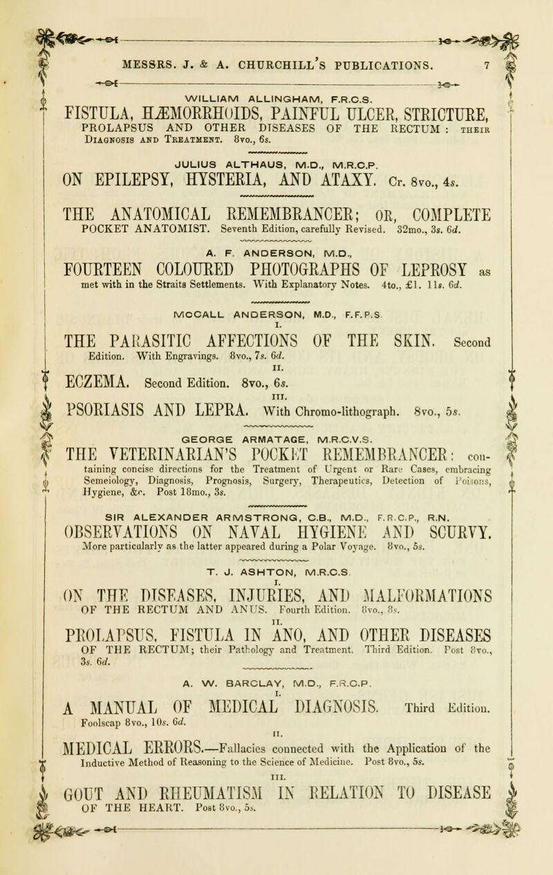 MESSRS. J. & A. —&t churchill's publications. ^®^5 WILLIAM ALLINGHAM, F.R.C.S. FISTULA, HEMORRHOIDS, PAINFUL ULCER, STRICTURE, PROLAPSUS AND OTHER DISEASES OF THE RECTUM : their Diagnosis and Treatment. 8to., 6s. JULIUS ALTHAUS, M.D., M.R.C.P. ON EPILEPSY, HYSTERIA, AND ATAXY. Or. a™., 4«. THE ANATOMICAL REMEMBRANCER; OR, COMPLETE POCKET ANATOMIST. Seventh Edition, carefully Revised. 32mo., 3s. 6d. A. F. ANDERSON, M.D., FOURTEEN COLOURED PHOTOGRAPHS OF LEPROSY as met with in the Straits Settlements. With Explanatory Notes. 4to., £1. lis. 6d. MCCALL ANDERSON, M.D., F.F.P.S. THE PARASITIC AFFECTIONS OF THE SKIN. Second Edition. With Engravings. 8vo., 7s. 6d. ii. ECZEMA. Second Edition. 8vo., 6s. in. PSORIASIS AND LEPRA. With Chromo-lithograph. 8vo., 5s. SIR ALEXANDER ARMSTRONG, C.B., M.D., F.R.C.P., R.N. OBSERVATIONS ON NAVAL HYGIENE AND SCURVY. More particularly as the latter appeared during a Polar Voyage. 8vo., 5s. T. J. ASHTON, M.R.C.S ON THE DISEASES, INJURIES, AND MALFORMATIONS OF THE RECTUM AND ANUS. Fourth Edition, Kvo., 8s. PROLAPSUS. FISTULA IN ANO, AND OTHER DISEASES OF THE RECTUM; their Pathology and Treatment, Third Edition. Post 8to., 3s. 6rf. ' A. W. BARCLAY, M.D., F.S.C.P. A MANUAL OF MEDICAL DIAGNOSIS. Third Edition. Foolscap 8vo., 10s. Gd. II. MEDICAL ERRORS.—Fallacies connected with the Application of the Inductive Method of Reasoning to the Science of Medicine. Post 8vo., 5s. GOUT AND RHEUMATISM IN RELATION TO DISEASE OF THE HEART. Post 8vo., 5s. A ■& GEORGE ARMATAGE, M.R.C.V.S. •£? ^ THE VETERINARIAN'S POCKKT REMEMBRANCER: con- f taining concise directions for tbe Treatment of Urgent or Ran- Cases, embracing Semeiology, Diagnosis, Prognosis, Surgery, Therapeutics, Detection of Poisons, Hygiene, &e. Post 18mo., 3s. p%&<~ -m >^~ &**£%£