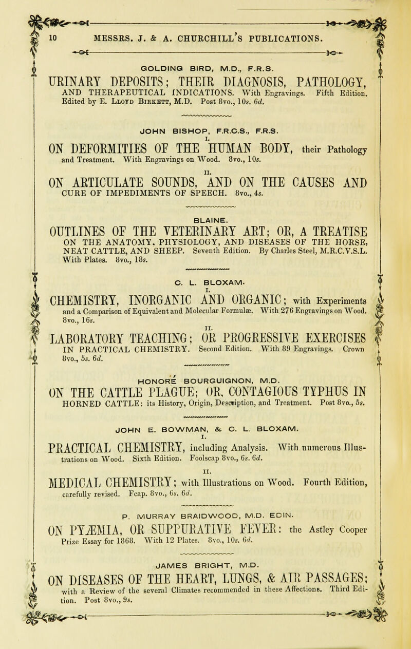 JO- GOLDINQ BIRD, M.D., F.R.S. URINARY DEPOSITS; THEIR DIAGNOSIS, PATHOLOGY, AND THERAPEUTICAL INDICATIONS. With Engravings. Fifth Edition. Edited by E. Llotd Biekett, M.D. Post 8vo., 10s. 6d. JOHN BISHOP, F.R.C.S., F.R.S. ON DEFORMITIES OF THE HUMAN BODY, their Pathology and Treatment. With Engravings on Wood. 8vo., 10s. ON ARTICULATE SOUNDS, AND ON THE CAUSES AND CURE OF IMPEDIMENTS OF SPEECH. 8vo., 4s. BLAINE. OUTLINES OF THE VETERINARY ART; OR, A TREATISE ON THE ANATOMY. PHYSIOLOGY, AND DISEASES OF THE HORSE, NEAT CATTLE, AND SHEEP. Seventh Edition. By Charles Steel, M.R.C.V.S.L. With Plates. 8vo., 18s. C. L. BLOXAM. CHEMISTRY, INORGANIC AND ORGANIC; with Experiments and a Comparison of Equivalent and Molecular Formulae. With 276 Engravings on Wood. 8vo., 16s. LABORATORY TEACHING; OR PROGRESSIVE EXERCISES IN PRACTICAL CHEMISTRY. Second Edition. With 89 Engravings. Crown 8vo., 5s. 6d. HONORE BOURGUIGNON, M.D. ON THE CATTLE PLAGUE; OR, CONTAGIOUS TYPHUS IN HORNED CATTLE: its History, Origin, Description, and Treatment. Post 8vo., 5s. JOHN E. BOWMAN, &. C. L. BLOXAM. I. PRACTICAL CHEMISTRY, including Analysis. With numerous Illus- trations on Wood. Sixth Edition. Foolscap 8vo., 6s. 6d. II. MEDICAL CHEMISTRY; with Illustrations on Wood. Fourth Edition, carefully revised. Fcap. 8vo., Cs. 6d. P. MURRAY 8RAIDWOOD, M.D. EDIN. ON PYEMIA, OR SUPPUEATIVE FEVER: the Astley Cooper Prize Essay for 1868. With 12 Plates. 8vo., 10s. 6d. JAMES BRIGHT, M.D. ON DISEASES OF THE HEART, LUNGS, & AIR PASSAGES; with a Review of the several Climates recommended in these Affections. Third Edi- tion. Post 8vo., 9s. ^.