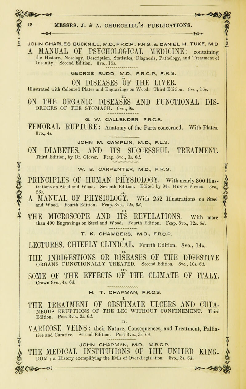 ~-&t y&— JOHN CHARLES BUCKNILL, M.D., F.R.C.P., F.R.S., & DANIEL H. TUKE, M.D A MANUAL OF PSYCHOLOGICAL MEDICINE: contains the History, Nosology, Description, Statistics, Diagnosis, Pathology, and Treatment of Tnsanity. Second Edition. 8vo., 15s. GEORGE BUDD, M.D., F.R.C.P., F.R.S. ON DISEASES OF THE LIVER. Illustrated with Coloured Plates and Engravings on Wood. Third Edition. 8vo., 16s. ON THE ORGANIC DISEASES AND FUNCTIONAL Dis- orders OF THE STOMACH. 8™., 9s. G. W. CALLENDER, F.R.C.S. FEMORAL RUPTURE : Anatomy of the Parts concerned. With Plates. 8vo., 4s. JOHN M. CAMPLIN, M.D., F.L.S. ON DIABETES, AND ITS SUCCESSFUL TREATMENT. Third Edition, by Dr. Glover. Fcap. 8vo., 3s. 6d. W. B. CARPENTER, M.D., F.R.S. PRINCIPLES OF HUMAN PHYSIOLOGY. With nearly 800111ns- trations on Steel and Wood. Seventh Edition. Edited by Mr. Henry Power. 8m, i 28s. it. A MANUAL OF PHYSIOLOGY. With 252 Illustrations ou Steel and Wood. Fourth Edition. Fcap. 8vo., 12s. 6d. in. THE MICROSCOPE AND ITS REVELATIONS, with more than 400 Engravings on Steel and Wood. Fourth Edition. Fcap. 8vo., 12s. Sd. T. K. CHAMBERS, M.D., F.R.C.P. LECTURES, CHIEFLY CLINICAL. Fourth Edition. 8m, Us. THE INDIGESTIONS OR DISEASES OF THE DIGESTIVE ORGANS FUNCTIONALLY TREATED. Second Edition. 8vo., 10s. 6d. SOME OF THE EFFECTS OF THE CLIMATE OF ITALY. Crown 8vo., 4s. 6d. H. T. CHAPMAN, F.R.C.S. THE TREATMENT OF OBSTINATE ULCERS AND CUTA- NEOUS ERUPTIONS OF THE LEG WITHOUT CONFINEMENT. Third Edition. Post 8vo., 3s. 6d. II. VARICOSE VEINS : their Nature, Consequences, and Treatment, Pallia- tive and Curative. Second Edition. Post 8vo., 3s. 6d. JOHN CHAPMAN, M.D., M.R.C.P. THE MEDICAL INSTITUTIONS OF THE UNITED KING- A DOM ; a History exemplifying the Evils of Over-Legislation. 8vo., 3s. 6d.