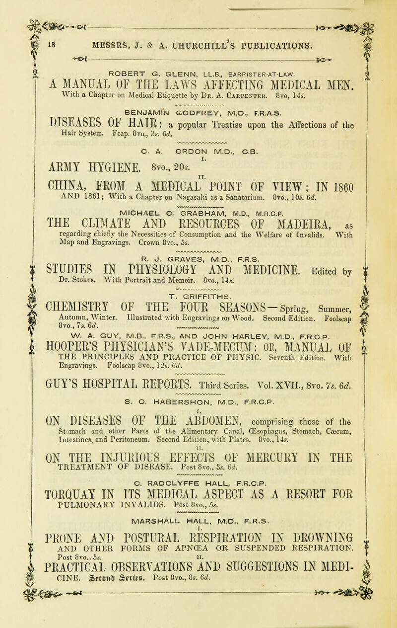 30— J<3— ROBERT G. GLENN, LL.B., BARRISTERATLAW. A MANUAL OF THE LAWS AFFECTING MEDICAL MEN. With a Chapter on Medical Etiquette by Dr. A. Carpenter. 8vo, 14s. BENJAMIN GODFREY, M,D., F.R.A.S. DISEASES OF HAIR: a popular Treatise upon the Affections of the Hair System. Fcap. 8vo., 3s. 6d. C. A. ORDON M.D., C.B. ARMY HYGIENE. 8vo., 20*. CHINA, FROM A MEDICAL' POINT OF VIEW; IN 1860 AND 1861; With a Chapter on Nagasaki as a Sanatarium. 8vo., 10s. 6d. MICHAEL C. GRABHAM, M.D., M.R.C.P. THE CLIMATE AND RESOURCES OF MADEIRA, as regarding chiefly the Necessities of Consumption and the Welfare of Invalids. With Map and Engravings. Crown 8vo., 5s. R. J. GRAVES, M.D., F.R.S. X STUDIES IN PHYSIOLOGY AND MEDICINE. Edited by J Dr. Stokes, With Portrait and Memoir. 8vo., 14s. T. GRIFFITHS. jC CHEMISTRY OF THE FOUR SEASONS-Spring, Summer, § Autumn, Winter. Illustrated with Engravings on Wood. Second Edition. Foolscap a? 8vo., 7 s.6d. „« ^ W. A. GUY, M.B., F.R.S., AND JOHN HARLEY, M.D., F.R.C.P. HOOPER'S PHYSICIAN'S VADE-MECUM: OB, MANUAL OF i THE PRINCIPLES AND PRACTICE OF PHYSIC. Seventh Edition. With Engravings. Foolscap 8vo., 12s. 6d. GUY'S HOSPITAL REPOR^TThirJseries. Vol. XVII., 8to. 7,. 6d. S. O. HABERSHON, M.D., F.R.C.P. ON DISEASES OF THE ABDOMEN, comprising those of the Stunach and other Parts of the Alimentary Canal, (Esophagus, Stomach, Cajcuni, Intestines, and Peritoneum. Second Edition, with Plates. 8vo., 14s. ON THE INJURIOUS EFFECTS OF MERCURY IN THE TREATMENT OF DISEASE. Post 8vo., 3s. 6d. C. RADCLYFFE HALL, F.R.C.P. TORQUAY IN ITS MEDICAL ASPECT AS A RESORT FOR PULMONARY INVALIDS. Post 8vo., 5s. MARSHALL HALL, M.D., F.R.S. PRONE AND POSTURAL RESPIRATION IN DROWNING AND OTHER FORMS OF APNCEA OR SUSPENDED RESPIRATION. Post 8vo.. 5s. II. & PRACTICAL OBSERVATIONS AND SUGGESTIONS IN MEDI- j§ CINE. Sftontl Sfl'(f». Post 8vo., 8s. 6./. , Vt^ae* —a* — K3-^5g*>!