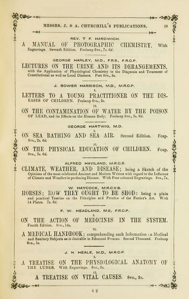 ? \ %$&&—ek —— _*e^ -9)Ut^ -&£- REV. T F. HARDWICH. A MANUAL OF PHOTOGRAPHIC CHEMISTRY. With Engravings. Seventh Edition. Foolscap 8vo., 7s. 6d. GEORGE HARLEY, M.D., F.R.S., F.R.C.P. LECTURES ON THE URINE AND ITS DERANGEMENTS, with the Application of Physiological Chemistry to the Diagnosis and Treatment of Constitutional as well as Local Diseases. Post 8vo., 9s. J. BOWER HARRISON, M.D., M.R.C.P. LETTERS TO A YOUNG PRACTITIONER ON THE Dis- eases OF CHILDREN. Foolscap 8vo., 3s. ON THE CONTAMINATION OF WATER BY THE POISON OF LEAD, and its Effects on the Human Body. Foolscap 8vo., 3s. 6J. GEORGE HARTWIG, M.D. ON SEA BATHING AND SEA AIR. Second Edition. Fcap. 8vo., 2s. 6d. ON THE PHYSICAL EDUCATION OF CHILDREN. Fcap. 8vo., 2s. 6d. ALFRED HAVILAND, M.R.C.S. J CLIMATE, WEATHER, AND DISEASE; being a Sketch of the $ Opinions of the most celebrated Ancient and Modern Writers with regard to the Influence of Climate and Weather in producing Disease. With Four coloured Engravings. 8vo.,7». W. HAYCOCK, M.R.C.V.8. DORSES; IIUVV THEY OUGHT TO BE SHOD: being a plain and piactical Treatise on the Principles ar.d Practice of the Furrier's Art. With 14 Plates. 7s. 6A F. W. HEADLAND, M.D., F.R.C.P. ON THE ACTION OF MEDICINES IN THE SYSTEM. Fourth Edition. 8vo., 14s. II. A MEDICAL HANDBOOK; comprehending such Information i n Medical and Sanitary Subjects as is desirable in Educated Persons. Secund Thousand. Foolscap 8vo., 5s. J. N HEALE, M.D.. M.R.C.P. A TREATISE ON THE PHYSIOLOGICAL ANATOMY OF THE LUNGS. With Engravings. 8vo., 8s. \ IX. A TREATISE ON VITAL CAUSES. 8vo, 9*. h 2