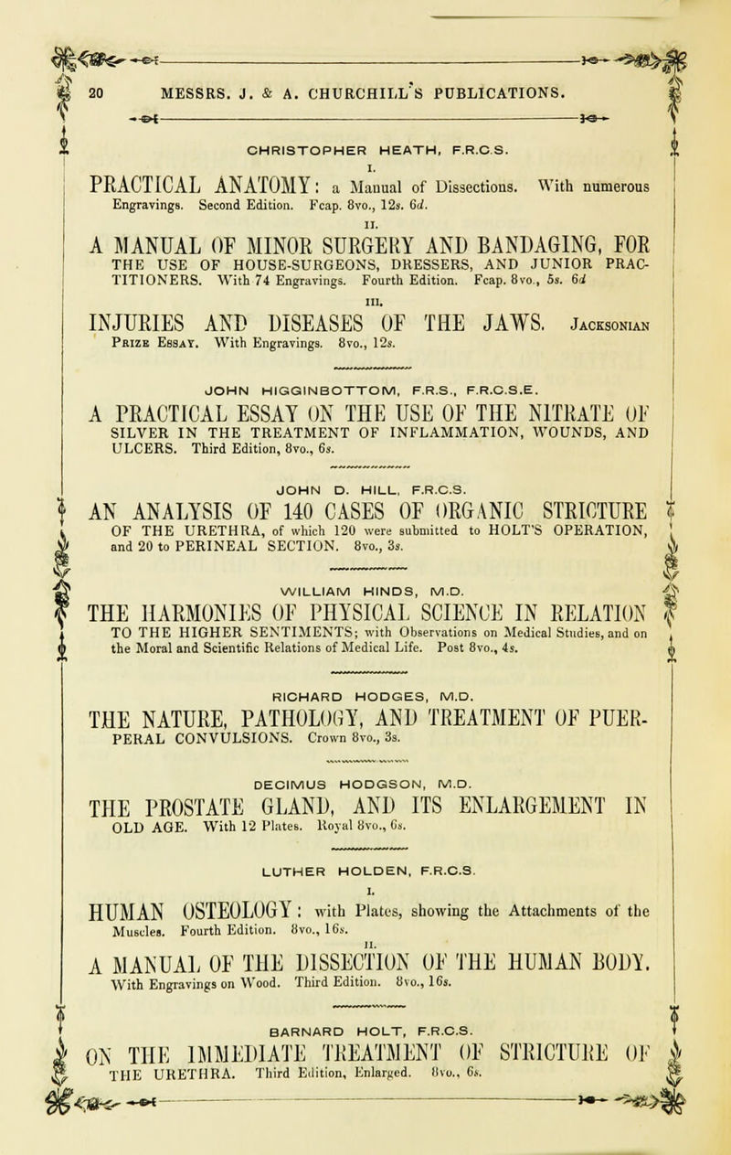 -e-r ——3-©- J 20 MESSRS. J. & A. CHURCHILL'S PUBLICATIONS. —&i — JO- CHRISTOPHER HEATH, F.R.C.S. I. PRACTICAL ANATOMY: a Manual of Dissections. With numerous Engravings. Second Edition. Fcap. 8vo., 12s. 6d. A MANUAL OF MINOR SURGERY AND BANDAGING, FOR THE USE OF HOUSE-SURGEONS, DRESSERS, AND JUNIOR PRAC- TITIONERS. With 74 Engravings. Fourth Edition. Fcap. 8vo., 5s. 64 in. INJURIES AND DISEASES OF THE JAWS. Jacksokuh Prize Essay. With Engravings. 8vo., 12s. JOHN HIGGINBOTTOM, F.R.S., F.R.C.S.E. A PRACTICAL ESSAY ON THE USE OF THE NITRATE OF SILVER IN THE TREATMENT OF INFLAMMATION, WOUNDS, AND ULCERS. Third Edition, 8vo., 6s. AN ANALYSIS OF 140 CASES OF ORGANIC STRICTURE OF THE URETHRA, of which 120 were submitted to HOLT'S OPERATION, and 20 to PERINEAL SECTION. 8vo., 3s. 0, WILLIAM HINDS, M.D. ^ THE HARMONIES OF PHYSICAL SCIENCE IN RELATION f TO THE HIGHER SENTIMENTS; with Observations on Medical Studies, and on the Moral and Scientific Relations of Medical Life. Post 8vo., 4s. 1, RICHARD HODGES, M.D. THE NATURE, PATHOLOGY, AND TREATMENT OF PUER- PERAL CONVULSIONS. Crown 8vo., 3s. DECIMUS HODGSON, M.D. THE PROSTATE GLAND, AND ITS ENLARGEMENT IN OLD AGE. With 12 Plates. Royal 8vo., 0s. LUTHER HOLDEN, F.R.C.S. 1. HUMAN OSTEOLOGY : with Plates, showing the Attachments of the Muscles. Fourth Edition. 8vo., 16s. A MANUAL OF THE DISSECTION OF THE HUMAN B0DW With Engravings on Wood. Third Edition. 8vo., 16s. f BARNARD HOLT, F.R.C.S. ON THE IMMEDIATE TREATMENT OF STRICTURE OF j> THE URETHRA. Third Edition, Enlarged. Ilvo., 6s. |s tea*- *** - *•- -*«>jg