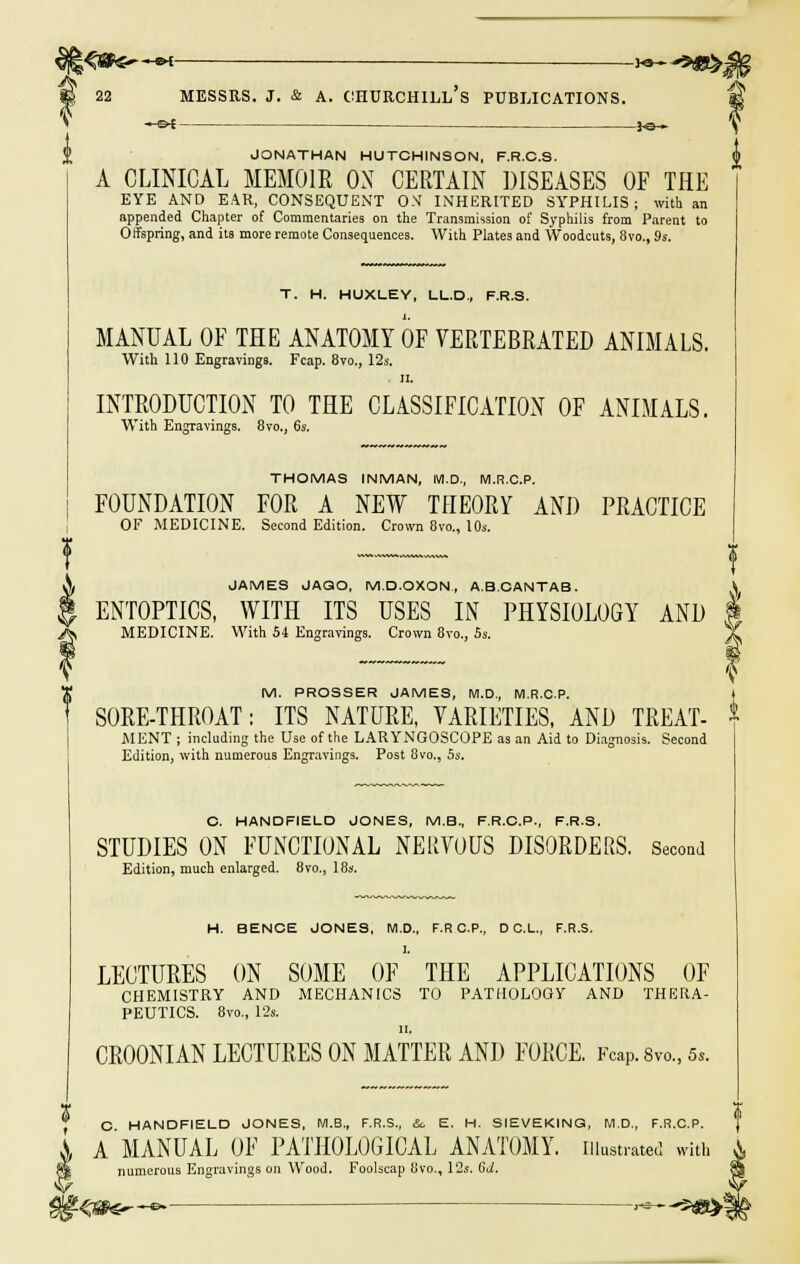 • ot }©-» JONATHAN HUTCHINSON, F.R.C.S. A CLINICAL MEMOIR OX CERTAIN DISEASES OF THE EYE AND EAR, CONSEQUENT ON INHERITED SYPHILIS; with an appended Chapter of Commentaries on the Transmission of Syphilis from Parent to Offspring, and its more remote Consequences. With Plates and Woodcuts, 8vo., 9s. T. H. HUXLEY, LL.D., F.R.S. MANUAL OF THE ANATOMY OF VERTEBRATED ANIMALS. With 110 Engravings. Fcap. 8vo., 12s. ii. INTRODUCTION TO THE CLASSIFICATION OF ANIMALS. With Engravings. 8vo., 6s. THOMAS INMAN, M.D., M.R.C.P. FOUNDATION FOR A NEW THEORY AND PRACTICE OF MEDICINE. Second Edition. Crown 8vo., 10s. JAMES JASO, M.D.OXON, A.B.CANTAB. ENTOPTICS, WITH ITS USES IN PHYSIOLOGY AND MEDICINE. With 54 Engravings. Crown 8vo., 5s. M. PROSSER JAMES, M.D., M.R.C.P. SORE-THROAT: ITS NATURE, VARIETIES, AND TREAT- MENT ; including the Use of the LARYNGOSCOPE as an Aid to Diagnosis. Second Edition, with numerous Engravings. Post 8vo., 5s. O. HANDFIELD JONES, M.B., F.R.C.P., F.R.S. STUDIES ON FUNCTIONAL NERVOUS DISORDERS. Second Edition, much enlarged. 8vo,, 18s. H. BENCE JONES, M.D., F.R C.P., D C.L., F.R.S. LECTURES ON SOME OF THE APPLICATIONS OF CHEMISTRY AND MECHANICS TO PATHOLOGY AND THERA- PEUTICS. 8vo., 12s. ii, CR00NIAN LECTURES ON MATTER AND FORCE. Fcap. 8vo., 5,. $ C. HANDFIELD JONES, M.B., F.R.S., So E. H. SIEVEKINQ, M.D., F.R.C.P. A MANUAL OF PATHOLOGICAL ANATOMY, illustrated with numerous Engravings on Wood. Foolscap 8vo., 12s. (id. i f-zm—e •*—*«»!