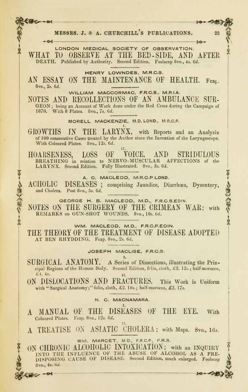 : ^ LONDON MEDICAL SOCIETY OF OBSERVATION. WHAT TO OBSERVE AT THE BED-SIDE, AND AFTER DEATH. Published by Authority. Second Edition. Foolscap 8vo., 4s. 6rf. HENRY LOWNDES, M.R C.S. AN ESSAY ON THE MAINTENANCE OF HEALTH. Fear.. 8vo., 2s. 6d. ~~ WILLIAM MACCORMAC, F.R.C.S., M.R.I.A. NOTES AND RECOLLECTIONS OF AN AMBULANCE SUR- GEON; being an Account of Work done under the Red Cross during the Campaign of 1870. With 8 Plates. 8m, 7s. 6d. MORELL MACKENZIE, M.D. LOND., M.R.C.P. GROWTHS IN THE LARYNX, with Reports and an Analysis of 100 consecutive Cases treated by the Author since the Invention of the Laryngoscope. With Coloured Plates. 8vo„ 12s, 6d. HOARSENESS, LOSS OF VOICE, AND STRIDULOUS BREATHING in relation to NERVO-MUSCULAR AFFECTIONS of the LARYNX. Second Edition. Fully Illustrated. 8vo., 3s. 6d. ~~ ~~~~ 3 A. C. MACLEOD, M.R.C.P LOND. } ACHOLIC DISEASES ; comprising Jaundice, Diarrhoea, Dysentery, 0 and Cholera. Post 8vo., 5s. 6d. 3 GEORGE H. B. MACLEOD, M.D., F.R.C.S.EDIN, -^ (s NOTES ON THE SURGERY OF THE CRIMEAN WAR; with | REMARKS on GUN-SHOT WOUNDS. 8vo., 10s. 6rf. WM. MACLEOD, M.D,. F.R.C.P.EDIN. THE THEORY OF THE TREATMENT OF DISEASE ADOPTED AT BEN RHYDDING. Fcap. 870., 2s. 6d. JOSEPH MACLISE, F.R.C.S. I. SURGICAL ANATOMY. A Series of Dissections, illustrating the Prin- cipal Regions of the Human Body. Second Edition, fclio, cloth, £3. 12s. j half-morocco, JKJ. 4s. „. ON DISLOCATIONS AND FRACTURES. This Work is Uniform with Surgical Anatomy; folio, cloth, £2. IOs.j half-morocco, £2. 17s. N. C. MACNAMARA. A MANUAL OF THE DISEASES OF THE EYE. with Coloured Plates. Fcap. 8vo., 12s. 6d. A TREATISE ON ASIATIC CHOLERA; with Maps. 8vo., 16*. WM. MARCET, M D., F.R.C.P., F.R.S. ? ON CHRONIC ALCOHOLIC INTOXICATION; with an inquiry INTO THE INFLUENCE OF THE ABUSE OF ALCOHOL AS A PRE- I S» DISPOSING CAUSE OF DISEASE. Second Edition, much enlarged. Foolscap $ 81 8vo., 4s. iid. H. 0q#^ -<*- - -*—-9*>f£