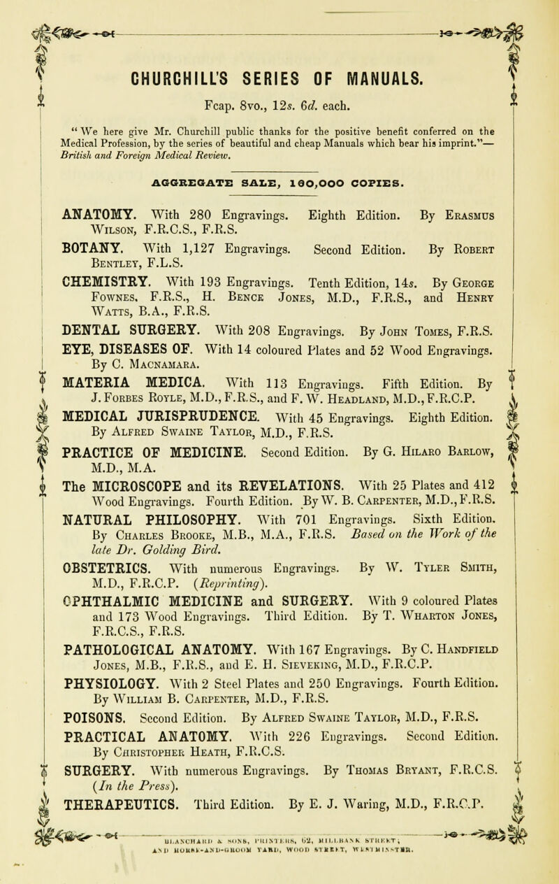 CHURCHILL'S SERIES OF MANUALS. Fcap. 8vo., 12s. 6d. each.  We here give Mr. Churchill public thanks for the positive benefit conferred on the Medical Profession, by the series of beautiful and cheap Manuals which bear his imprint.— British and Foreign Medical Review. AGGREGATE SALE, leo.OOO COPIES. ANATOMY. With 280 Engravings. Eighth Edition. By Erasmus Wilson, F.R.C.S., F.R.S. BOTANY. With 1,127 Engravings. Second Edition. By Robert Bentley, F.L.S. CHEMISTRY. With 193 Engravings. Tenth Edition, 14s. By George Fownes. F.R.S., H. Bence Jones, M.D., F.R.S., and Henry Watts, B.A., F.R.S. DENTAL SURGERY. With 208 Engravings. By John Tomes, F.R.S. EYE, DISEASES OF. With 14 coloured Plates and 52 Wood Engravings. By C. Macnamara. MATERIA MEDICA. With 113 Engravings. Fifth Edition. By J. Forbes Royle, M.D., F.R.S., and F. W. Headland, M.D., F.R.C.P. MEDICAL JURISPRUDENCE. With 45 Engravings. Eighth Edition. By Alfred Swaine Taylor, M.D., F.R.S. PRACTICE OE MEDICINE. Second Edition. By G. Hilaro Barlow, M.D., M.A. The MICROSCOPE and its REVELATIONS. With 25 Plates and 412 Wood Engravings. Fourth Edition. By W. B. Carpenter, M.D., F.R.S. NATURAL PHILOSOPHY. With 701 Engravings. Sixth Edition. By Charles Brooke, M.B., M.A., F.R.S. Based on the Work of the late Dr. Golding Bird. OBSTETRICS. With numerous Engravings. By W. Tyler Smith, M.D., F.R.C.P. {Reprinting). OPHTHALMIC MEDICINE and SURGERY. With 9 coloured Plates and 173 Wood Engravings. Third Edition. By T. Wharton Jones, F.R.C.S., F.R.S. PATHOLOGICAL ANATOMY. With 167 Engravings. By C. Handfield Jones, M.B., F.R.S., and E. H. Sieveking, M.D., F.R.C.P. PHYSIOLOGY. With 2 Steel Plates and 250 Engravings. Fourth Edition. By William B. Carpenter, M.D., F.R.S. POISONS. Second Edition. By Alfred Swaine Taylor, M.D., F.R.S. PRACTICAL ANATOMY. With 226 Engravings. Second Edition. By Christopher Heath, F.R.C.S. SURGERY. With numerous Engravings. By Thomas Bryant, F.R.C.S. % {In the Press). | THERAPEUTICS. Third Edition. By E. J. Waring, M.D., F.R.C.P. $ 4l£€fite»-->-««- J*~-3MHi3l|6 ^5r>W^e^ * UI.ANCH.4IU. A. H<»b. I'lUNIl.us, b'2, H1LLBAMC BT11KKT; **^ vTj ami Huunk-A.Mi-UHiMiM VAHU, WOOD t'IKOT, WUIHI.vsTIB,