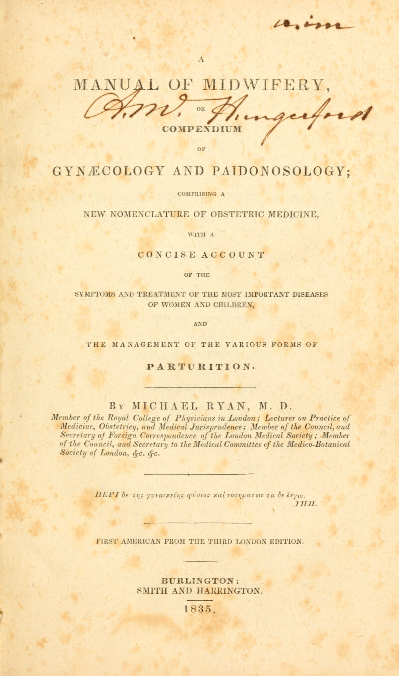 A MANUAL OF MIDWIFERY, COMPENDIUM / ' OP GYNECOLOGY AND PAIDONOSOLOGY; COMPRISING A NEW NOMENCLATURE OF OBSTETRIC MEDICINE, WITH A CONCISE ACCOUNT OF THE SYMPTOMS AND TREATMENT OF THE MOST IMPORTANT DISEASES OF WOMEN AND CHILDREN, AND THE MANAGEMENT OF THE VARIOUS FORMS OF PARTURITION. By MICHAEL RYAN, M. D. Member of the Royal College of Physicians in London; Lecturer on Practice of Medicine, Obstetricy, and Medical Jurisprudence; Member of the Council, and Secretary of Foreign Correspondence of the London Medical Society; Member of the Council, and Secretary to the Medical Committee of the Medico-Botanical Society of London, §c. tf-c. JJEPI 8s zit: yvvaixsfyg (fi'aio: y.ai roa^uarvn- ra ds feyio. inn. FIRST AMERICAN FROM THE THIRD LONDON EDITION, BURLINGTON: SMITH AND HARRINGTON. 1835.