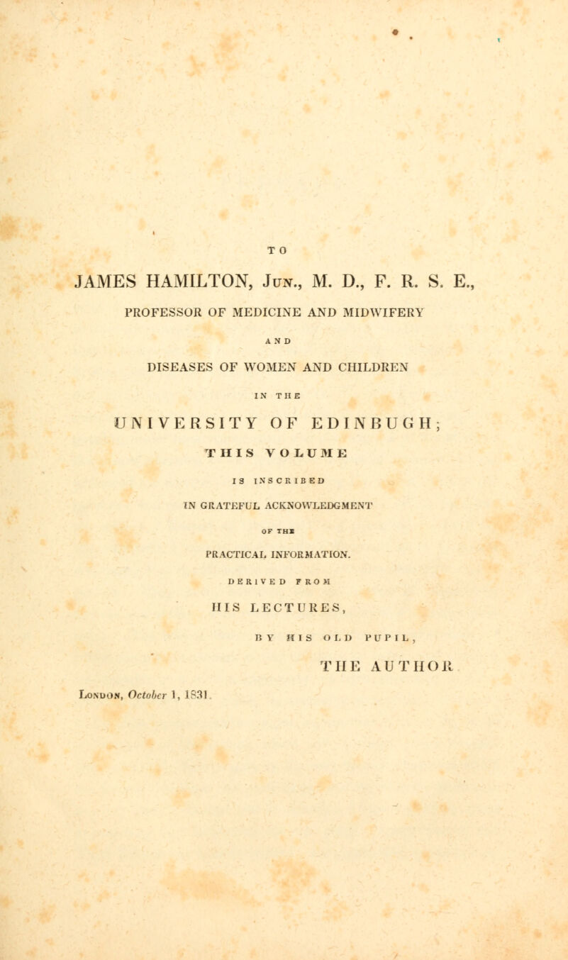 T O JAMES HAMILTON, Jun., M. D., F. R. S. E„ PROFESSOR OF MEDICINE AND MIDWIFERY AND DISEASES OF WOMEN AND CHILDREN IN THE UNIVERSITY OF ED IN BUG H; THIS VOLUME IS INSCRIBED IN GRATEFUL ACKNOWLEDGMENT OF TH1 PRACTICAL INFORMATION. DERIVED FROM HIS LECTURES, BY HIS OLD PUPIL, THE AUTHOR London, October 1, 1831