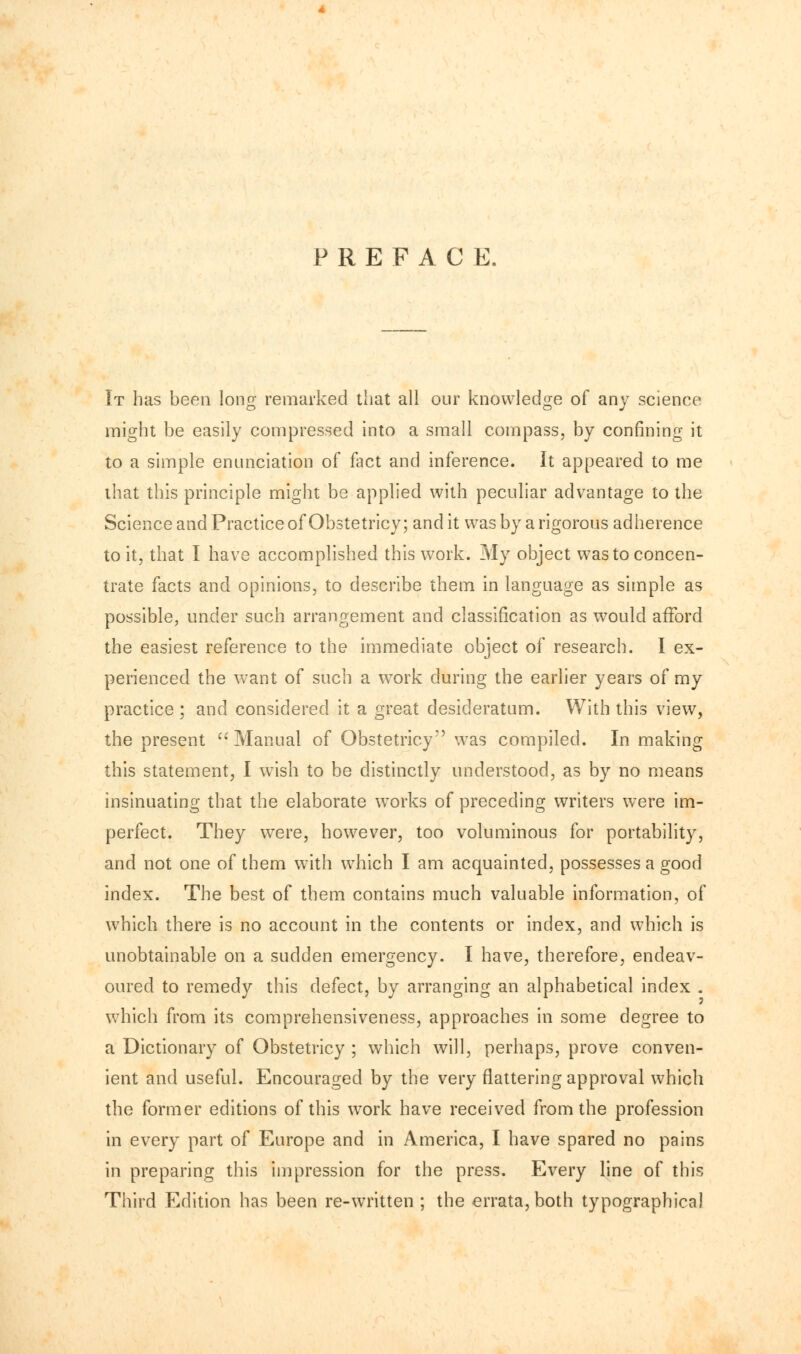 PREFACE. It has been long remarked that all our knowledge of any science might be easily compressed into a small compass, by confining it to a simple enunciation of fact and inference. It appeared to me that this principle might be applied with peculiar advantage to the Science and Practice of Obstetricy; and it was by a rigorous adherence to it, that I have accomplished this work. My object was to concen- trate facts and opinions, to describe them in language as simple as possible, under such arrangement and classification as would afford the easiest reference to the immediate object of research. I ex- perienced the want of such a work during the earlier years of my practice ; and considered it a great desideratum. With this view, the present Manual of Obstetricy was compiled. In making this statement, I wish to be distinctly understood, as by no means insinuating that the elaborate works of preceding writers were im- perfect. They were, however, too voluminous for portability, and not one of them with which I am acquainted, possesses a good index. The best of them contains much valuable information, of which there is no account in the contents or index, and which is unobtainable on a sudden emergency. I have, therefore, endeav- oured to remedy this defect, by arranging an alphabetical index . which from its comprehensiveness, approaches in some degree to a Dictionary of Obstetricy ; which will, perhaps, prove conven- ient and useful. Encouraged by the very flattering approval which the former editions of this work have received from the profession in every part of Europe and in America, I have spared no pains in preparing this impression for the press. Every line of this Third Edition has been re-written ; the errata, both typographical