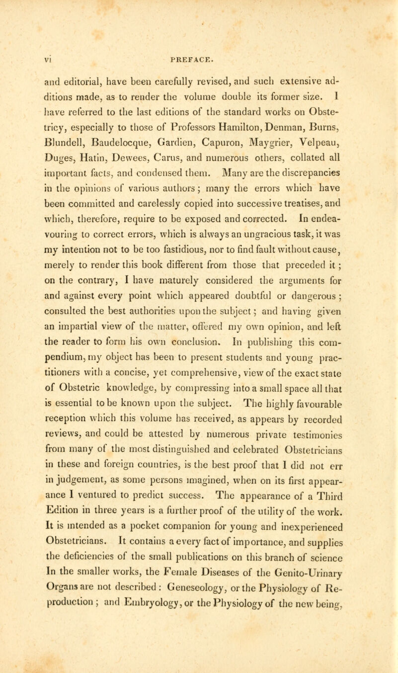and editorial) have been carefully revised, and such extensive ad- ditions made, as to render the volume double its former size. 1 have referred to the last editions of the standard works on Obste- tricy, especially to those of Professors Hamilton, Denman, Burns, Blundell, Baudelocque, Gardien, Capuron, Maygrier, Velpeau, Duges, Hatin, Dewees, Cams, and numerous others, collated all important facts, and condensed them. Many are the discrepancies in the opinions of various authors; many the errors which have been committed and carelessly copied into successive treatises, and which, therefore, require to be exposed and corrected. In endea- vouring to correct errors, which is always an ungracious task, it was my intention not to be too fastidious, nor to find fault without cause, merely to render this book different from those that preceded it; on the contrary, I have maturely considered the arguments for and against every point which appeared doubtful or dangerous ; consulted the best authorities upon the subject; and having given an impartial view of the matter, offered my own opinion, and left the reader to form his own conclusion. In publishing this com- pendium, my object has been to present students and young prac- titioners with a concise, yet comprehensive, view of the exact state of Obstetric knowledge, by compressing into a small space all that is essential to be known upon the subject. The highly favourable reception which this volume has received, as appears by recorded reviews, and could be attested by numerous private testimonies from many of the most distinguished and celebrated Obstetricians in these and foreign countries, is the best proof that I did not err in judgement, as some persons imagined, when on its first appear- ance I ventured to predict success. The appearance of a Third Edition in three years is a further proof of the utility of the work. It is intended as a pocket companion for young and inexperienced Obstetricians. It contains a every fact of importance, and supplies the deficiencies of the small publications on this branch of science In the smaller works, the Female Diseases of the Genito-Urinary Organs are not described : Geneseology, or the Physiology of Re- production ; and Embryology, or the Physiology of the new being,