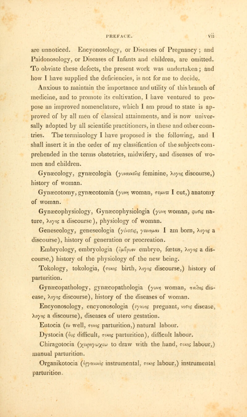 are unnoticed. Encyonosology, or Diseases of Pregnancy ; and Paidonosology, or Diseases of Infants and children, are omitted. To obviate these defects, the present work was undertaken; and how I have supplied the deficiencies, is not for me to decide. Anxious to maintain the importance and utility of this branch of medicine, and to promote its cultivation, I have ventured to pro- pose an improved nomenclature, which I am proud to state is ap- proved of by all men of classical attainments, and is now univer- sally adopted by all scientific practitioners, in these and other coun- tries. The terminology I have proposed is the following, and I shall insert it in the order of my classification of the subjects com- prehended in the terms obstetrics, midwifery, and diseases of wo- men and children. Gynaecology, gynaecologia (ywauKStos feminine, Xoyog discourse,) history of woman. Gynaecotomy, gynaecotomia (ywr\ woman, ts^zj I cut,) anatomy of woman. Gynaecophysiology, Gynaecophysiologia (yovr, woman, yo<Jic, na~ ture, Xoyog a discourse), physiology of woman. Geneseology, geneseologia (yivsnig, yswouai I am born, Xoyog a discourse), history of generation or procreation. Embryology, embryologia (i>cpoov embryo, foetus, Xoyog a dis- course,) history of the physiology of the new being. Tokology, tokologia, (70x0c: birth, Xoyog discourse,) history of parturition. Gynaecopathology, gynaecopathologia (ywi| woman, r.aiog dis- ease, Xoyog discourse), history of the diseases of woman. Encyonosology, encyonosologia (syxvog pregnant, wotftjg disease. Xoyog a discourse), diseases of utero gestation. Eutocia (e\j well, toxoj parturition,) natural labour. Dystocia (o\jg difficult, twos parturition), difficult labour. Chiragotocia (x^^y^X6^ t0 draw with the hand, rows labour,) manual parturition. Organikotocia (o^yavaog instrumental, roxog labour,) instrumental parturition.