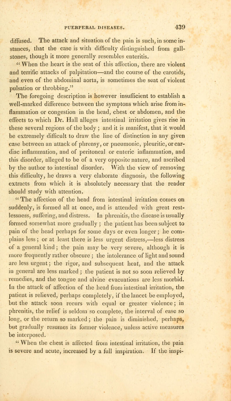 diffused. The attack and situation of the pain is such, in some in- stances, that the case is with difficulty distinguished from gall- stones, though it more generally resembles enteritis.  When the heart is the seat of this affection, there are violent and terrific attacks of palpitation—and the course of the carotids, and even of the abdominal aorta, is sometimes the seat of violent pulsation or throbbing. The foregoing description is however insufficient to establish a well-marked difference between the symptons which arise from in- flammation or congestion in the head, chest or abdomen, and the effects to which Dr. Hall alleges intestinal irritation gives rise in these several regions of the body ; and it is manifest, that it would be extremely difficult to draw the line of distinction in any given case between an attack of phrensy, or pneumonic, pleuritic, or car- diac inflammation, and of peritoneal or enteric inflammation, and this disorder, alleged to be of a very opposite nature, and ascribed by the author to intestinal disorder. With the view of removing this difficulty, he draws a very elaborate diagnosis, the following extracts from which it is absolutely necessary that the reader should study with attention.  The affection of the head from intestinal irritation comes on suddenly, is formed all at once, and is attended with great rest- lessness, suffering, and distress. In phrenitis, the disease is usually formed somewhat more gradually ; the patient has been subject to pain of the head perhaps for some days or even longer; he com- plains less; or at least there is less urgent distress,—less distress of a general kind; the pain may be very severe, although it is more frequently rather obscure; the intolerance of light and sound are less urgent; the rigor, and subsequent heat, and the attack in general are less marked; the patient is not so soon relieved by remedies, and the tongue and alvine evacuations are less morbid. [n the attack of affection of the head from intestinal irritation, the patient is relieved, perhaps completely, if the lancet be employed, but the attack soon recurs with equal or greater violence; in phrenitis, the relief is seldom so complete, the interval of ease so long, or the return so marked; the pain is diminished, perhaps, but gradually resumes its former violence, unless active measures be interposed.  When the chest is affected from intestinal irritation, the pain is severe and acute, increased by a full inspiration. If the inspi-