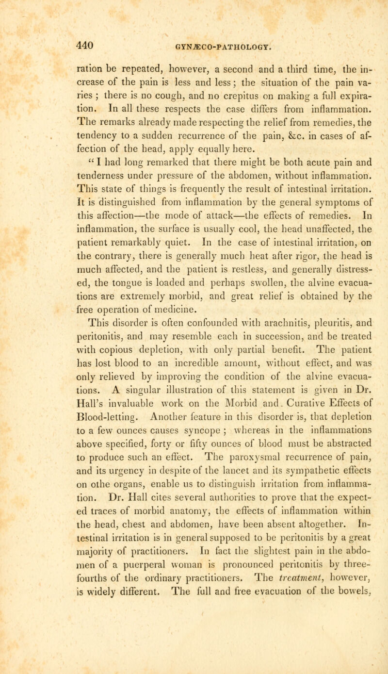 ration be repeated, however, a second and a third time, the in- crease of the pain is less and less; the situation of the pain va- ries ; there is no cough, and no crepitus on making a full expira- tion. In all these respects the case differs from inflammation. The remarks already made respecting the relief from remedies, the tendency to a sudden recurrence of the pain, he. in cases of af- fection of the head, apply equally here. I had long remarked that there might be both acute pain and tenderness under pressure of the abdomen, without inflammation. This state of things is frequently the result of intestinal irritation. It is distinguished from inflammation by the general symptoms of this affection—the mode of attack—the effects of remedies. In inflammation, the surface is usually cool, the head unaffected, the patient remarkably quiet. In the case of intestinal irritation, on the contrary, there is generally much heat after rigor, the head is much affected, and the patient is restless, and generally distress- ed, the tongue is loaded and perhaps swollen, the alvine evacua- tions are extremely morbid, and great relief is obtained by the free operation of medicine. This disorder is often confounded with arachnitis, pleuritis, and peritonitis, and may resemble each in succession, and be treated with copious depletion, with only partial benefit. The patient has lost blood to an incredible amount, without effect, and was only relieved by improving the condition of the alvine evacua- tions. A singular illustration of this statement is given in Dr. Hall's invaluable work on the Morbid and. Curative Effects of Blood-letting. Another feature in this disorder is, that depletion to a few ounces causes syncope ; whereas in the inflammations above specified, forty or fifty ounces of blood must be abstracted to produce such an effect. The paroxysmal recurrence of pain, and its urgency in despite of the lancet and its sympathetic effects on othe organs, enable us to distinguish irritation from inflamma- tion. Dr. Hall cites several authorities to prove that the expect- ed traces of morbid anatomy, the effects of inflammation within the head, chest and abdomen, have been absent altogether. In- testinal irritation is in general supposed to be peritonitis by a great majority of practitioners. In fact the slightest pain in the abdo- men of a puerperal woman is pronounced peritonitis by three- fourths of the ordinary practitioners. The treatment, however, is widely different. The full and free evacuation of the bowels,