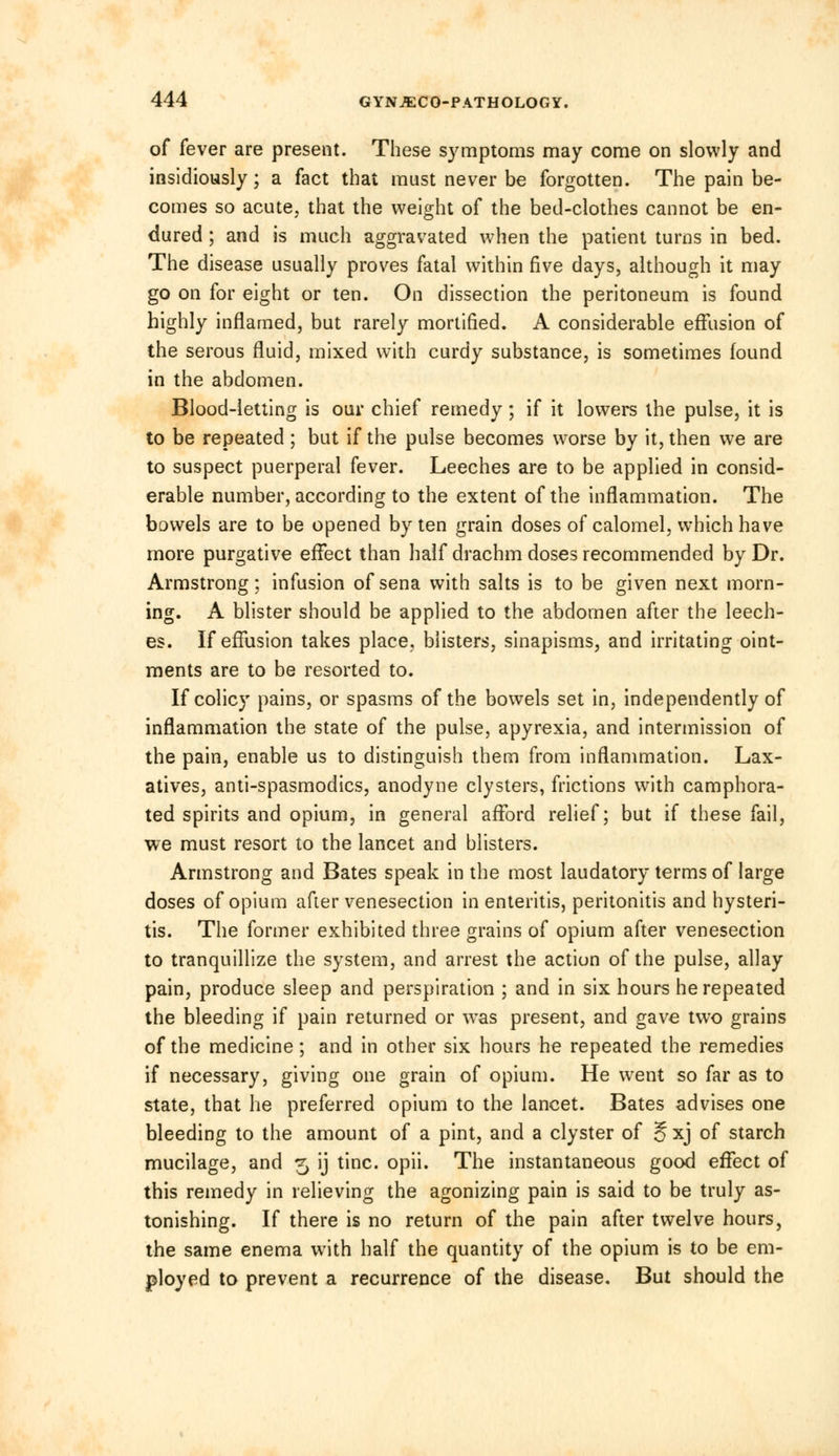 of fever are present. These symptoms may come on slowly and insidiously; a fact that must never be forgotten. The pain be- comes so acute, that the weight of the bed-clothes cannot be en- dured ; and is much aggravated when the patient turns in bed. The disease usually proves fatal within five days, although it may go on for eight or ten. On dissection the peritoneum is found highly inflamed, but rarely mortified. A considerable effusion of the serous fluid, mixed with curdy substance, is sometimes found in the abdomen. Blood-letting is our chief remedy ; if it lowers the pulse, it is to be repeated; but if the pulse becomes worse by it, then we are to suspect puerperal fever. Leeches are to be applied in consid- erable number, according to the extent of the inflammation. The bowels are to be opened by ten grain doses of calomel, which have more purgative effect than half drachm doses recommended by Dr. Armstrong; infusion of sena with salts is to be given next morn- ing. A blister should be applied to the abdomen after the leech- es. If effusion takes place, blisters, sinapisms, and irritating oint- ments are to be resorted to. If colicy pains, or spasms of the bowels set in, independently of inflammation the state of the pulse, apyrexia, and intermission of the pain, enable us to distinguish them from inflammation. Lax- atives, anti-spasmodics, anodyne clysters, frictions with camphora- ted spirits and opium, in general afford relief; but if these fail, we must resort to the lancet and blisters. Armstrong and Bates speak in the most laudatory terms of large doses of opium after venesection in enteritis, peritonitis and hysteri- tis. The former exhibited three grains of opium after venesection to tranquillize the system, and arrest the action of the pulse, allay pain, produce sleep and perspiration ; and in six hours he repeated the bleeding if pain returned or was present, and gave two grains of the medicine; and in other six hours he repeated the remedies if necessary, giving one grain of opium. He went so far as to state, that he preferred opium to the lancet. Bates advises one bleeding to the amount of a pint, and a clyster of j§ xj of starch mucilage, and 5 ij tine. opii. The instantaneous good effect of this remedy in relieving the agonizing pain is said to be truly as- tonishing. If there is no return of the pain after twelve hours, the same enema with half the quantity of the opium is to be em- ployed to prevent a recurrence of the disease. But should the