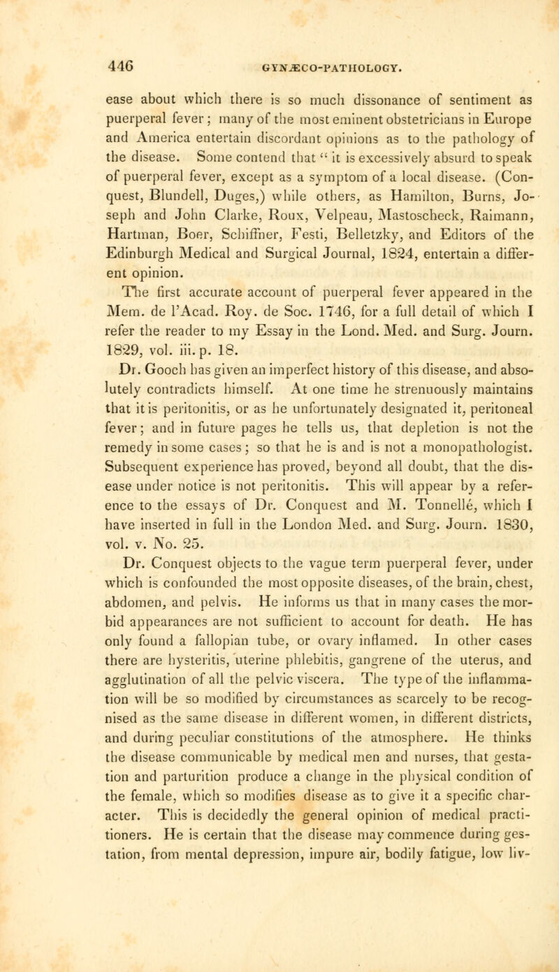 ease about which there is so much dissonance of sentiment as puerperal fever ; many of the most eminent obstetricians in Europe and America entertain discordant opinions as to the pathology of the disease. Some contend that  it is excessively absurd to speak of puerperal fever, except as a symptom of a local disease. (Con- quest, Blundell, Duges,) while others, as Hamilton, Burns, Jo- seph and John Clarke, Roux, Velpeau, Mastoscheck, Raimann, Hartman, Boer, SchifFner, Festi, Belletzky, and Editors of the Edinburgh Medical and Surgical Journal, 1824, entertain a differ- ent opinion. The first accurate account of puerperal fever appeared in the Mem. de l'Acad. Roy. de Soc. 1746, for a full detail of which I refer the reader to my Essay in the Lond. Med. and Surg. Journ. 18:29, vol. hi. p. 18. Di. Gooch has given an imperfect history of this disease, and abso- lutely contradicts himself. At one time he strenuously maintains that it is peritonitis, or as he unfortunately designated it, peritoneal fever; and in future pages he tells us, that depletion is not the remedy in some cases; so that he is and is not a monopathologist. Subsequent experience has proved, beyond all doubt, that the dis- ease under notice is not peritonitis. This will appear by a refer- ence to the essays of Dr. Conquest and M. Tonnelle, which I have inserted in full in the London Med. and Surg. Journ. 1830, vol. v. No. 25. Dr. Conquest objects to the vague term puerperal fever, under which is confounded the most opposite diseases, of the brain, chest, abdomen, and pelvis. He informs us that in many cases the mor- bid appearances are not sufficient to account for death. He has only found a fallopian tube, or ovary inflamed. In other cases there are hysteritis, uterine phlebitis, gangrene of the uterus, and agglutination of all the pelvic viscera. The type of the inflamma- tion will be so modified by circumstances as scarcely to be recog- nised as the same disease in different women, in different districts, and during peculiar constitutions of the atmosphere. He thinks the disease communicable by medical men and nurses, that gesta- tion and parturition produce a change in the physical condition of the female, which so modifies disease as to give it a specific char- acter. This is decidedly the general opinion of medical practi- tioners. He is certain that the disease may commence during ges- tation, from mental depression, impure air, bodily fatigue, low liv-