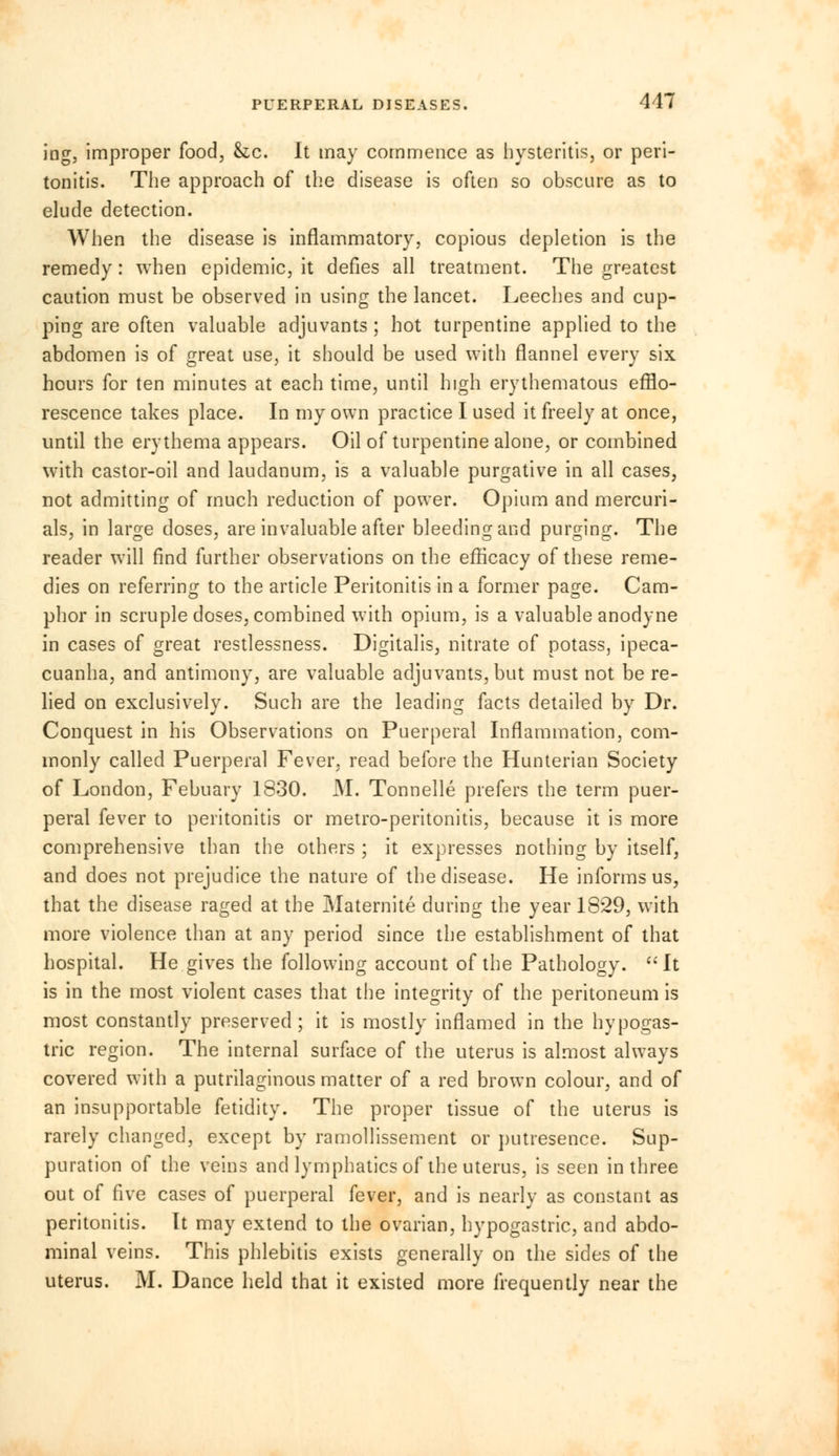 iog, improper food, &c. It may commence as hysteritis, or peri- tonitis. The approach of the disease is often so obscure as to elude detection. When the disease is inflammatory, copious depletion is the remedy: when epidemic, it defies all treatment. The greatest caution must be observed in using the lancet. Leeches and cup- ping are often valuable adjuvants ; hot turpentine applied to the abdomen is of great use, it should be used with flannel every six hours for ten minutes at each time, until high erythematous efflo- rescence takes place. In my own practice I used it freely at once, until the erythema appears. Oil of turpentine alone, or combined with castor-oil and laudanum, is a valuable purgative in all cases, not admitting of much reduction of power. Opium and mercuri- als, in large doses, are invaluable after bleeding and purging. The reader will find further observations on the efficacy of these reme- dies on referring to the article Peritonitis in a former page. Cam- phor in scruple doses, combined with opium, is a valuable anodyne in cases of great restlessness. Digitalis, nitrate of potass, ipeca- cuanha, and antimony, are valuable adjuvants, but must not be re- lied on exclusively. Such are the leading facts detailed by Dr. Conquest in his Observations on Puerperal Inflammation, com- monly called Puerperal Fever, read before the Hunterian Society of London, Febuary 1830. M. Tonnelle prefers the term puer- peral fever to peritonitis or metro-peritonitis, because it is more comprehensive than the others ; it expresses nothing by itself, and does not prejudice the nature of the disease. He informs us, that the disease raged at the Maternite during the year 1829, with more violence than at any period since the establishment of that hospital. He gives the following account of the Pathology.  It is in the most violent cases that the integrity of the peritoneum is most constantly preserved; it is mostly inflamed in the hypogas- tric region. The internal surface of the uterus is almost always covered with a putrilaginous matter of a red brown colour, and of an insupportable fetidity. The proper tissue of the uterus is rarely changed, except by ramollissement or putresence. Sup- puration of the veins and lymphatics of the uterus, is seen in three out of five cases of puerperal fever, and is nearly as constant as peritonitis. It may extend to the ovarian, hypogastric, and abdo- minal veins. This phlebitis exists generally on the sides of the uterus. M. Dance held that it existed more frequently near the