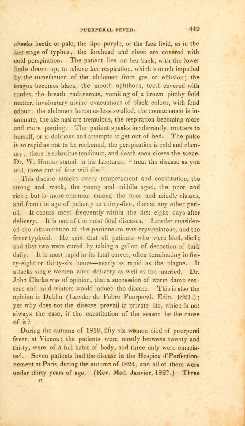 cheeks hectic or pale, the lips purple, or the face livid, as in the last stage of typhus, the forehead and chest are covered with cold perspiration. The patient lies on her back, with the lower limbs drawn up, to relieve her respiration, which is much impeded by the tumefaction of the abdomen from gas or effusion; the tongue becomes black, the mouth aphthous, teeth covered with sordes, the breath cadaverous, vomiting of a brown pitchy fetid matter, involuntary alvine evacuations of black colour, with fetid odour ; the abdomen becomes less swelled, the countenance is in- animate, the alae nasi are tremulous, the respiration becoming more and more panting. The patient speaks incoherently, mutters to herself, or is delirious and attempts to get out of bed. The pulse is so rapid as not to be reckoned, the perspiration is cold and clam- my ; there is subsultus tendinum, and death soon closes the scene. Dr. W. Hunter stated in his Lectures, treat the disease as you will, three out of four will die. This disease attacks every temperament and constitution, the strong and weak, the young and middle aged, the poor and rich ; but is more common among the poor and middle classes, and from the age of puberty to thirty-five, than at any other peri- od. It occurs most frequently within the first eight days after delivery. It is one of the most fatal diseases. Lowder consider- ed the inflammation of the peritoneum was erysipelatous, and the fever typhoid. He said that all patients who were bled, died ; and that two were cured by taking a gallon of decoction of bark daily. It is most rapid in its fatal career, often terminating in for- ty-eight or thirty-six hours—nearly as rapid as the plague. It attacks single women after delivery as well as the married. Dr. John Clarke was of opinion, that a succession of warm damp sea- sons and mild winters would induce the disease. This is also the opinion in Dublin (Lawder de Febre Puerperal. Edin. 16*21.) ; yet why does not the disease prevail in private life, which is not always the case, if the constitution of the season be the cause of it'? During the autumn of 1819, fifty-six women died of puerperal fever, at Vienna; the patients were mostly between twenty and thirty, were of a full habit of body, and three only were emacia- ted. Seven patients had the disease in the Hospice d'Perfection- nement at Paris, during the autumn of 1824, and all of them were under thirty years of age. (Rev. Med. Janvier, 1827.) Three 57