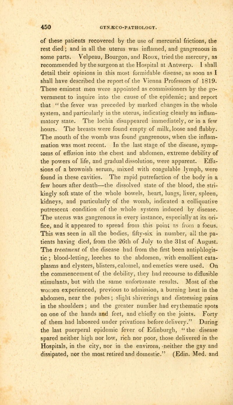 of these patients recovered by the use of mercurial frictions, the rest died; and in all the uterus was inflamed, and gangrenous in some parts. Velpeau, Bourgon, and Roux, tried the mercury, as recommended by the surgeon at the Hospital at Antwerp. I shall detail their opinions in this most formidable disease, as soon as I shall have described the report of the Vienna Professors of 1819. These eminent men were appointed as commissioners by the go- vernment to inquire into the cause of the epidemic; and report that the fever was preceded by marked changes in the whole system, and particularly in the uterus, indicating clearly an inflam- matory state. The lochia disappeared immediately, or in a few hours. The breasts were found empty of milk, loose and flabby. The mouth of the womb was found gangrenous, when the inflam- mation was most recent. In the last stage of the disease, symp- toms of effusion into the chest and abdomen, extreme debility of the powers of life, and gradual dissolution, were apparent. Effu- sions of a brownish serum, mixed with coagulable lymph, were found in these cavities. The rapid putrefaction of the body in a few hours after death—the dissolved state of the blood, the stri- kingly soft state of the whole bowels, heart, lungs, liver, spleen, kidneys, and particularly of the womb, indicated a colliquative putrescent condition of the whole system induced by disease. The uterus was gangrenous in every instance, especially at its ori- fice, and it appeared to spread from this point as from a focus. This was seen in all the bodies, fifty-six in number, ail the pa- tients having died, from the 26th of July to the 31st of August. The treatment of the disease had from the first been antiphlogis- tic ; blood-letting, leeches to the abdomen, with emollient cata- plasms and clysters, blisters, calomel, and emetics were used. On the commencement of the debility, they had recourse to diffusible stimulants, but with the same unfortunate results. Most of the women experienced, previous to admission, a burning heat in the abdomen, near the pubes; slight shiverings and distressing pains in the shoulders; and the greater number had ery thematic spots on one of the hands and feet, and chiefly on the joints. Forty of them had laboured under privations before delivery. During the last puerperal epidemic fever of Edinburgh, the disease spared neither high nor low, rich nor poor, those delivered in the Hospitals, in the city, nor in the environs, neither the gay and dissipated, nor the most retired and domestic. (Edin. Med. and