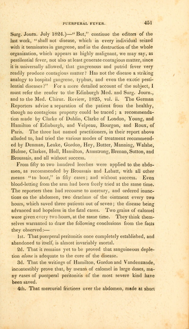 Surg. Journ. July 1824.)—But, continue the editors of the last work,  shall not disease, which in every individual seized with it terminates in gangrene, and in the destruction of the whole organization, which appears as highly malignant, we may say, as pestilential fever, not also at least generate contagious matter, since it is universally allowed, that gangrenous and putrid fever very readily produce contagious matter? Has not the disease a striking analogy to hospital gangrene, typhus, and even the exotic pesti- lential diseases ? For a more detailed account of the subject, 1 must refer the reader to the Edinburgh Med. and Surg. Journ., and to the Med. Chirur. Review, 1825, vol. ii. The German Reporters advise a separation of the patient from the healthy, though no contagious property could be traced; a recommenda- tion made by Clarke of Dublin, Clarke of London, Young, and Hamilton of Edinburgh, and Velpeau, Bourgon, and Roux, of Paris. The three last named practitioners, in their report above alluded to, had tried the various modes of treatment recommend- ed by Denman, Leake, Gordon, Hey, Butter, Manning, Walshe, Hulme, Clarkes, Hull, Hamilton, Armstrong, Brenan, Sutton, and Broussais, and all without success. From fifty to two hundred leeches were applied to the abdo- men, as recommended by Broussais and Labatt, with all other means to boot, in fifty cases; and without success. Even blood-letting from the arm had been freely tried at the same time. The reporters then had recourse to mercury, and ordered inunc- tions on the abdomen, two drachms of the ointment every two hours, which saved three patients out of seven; the disease being advanced and hopeless in the fatal cases. Two grains of calomel were given every two hours, at the same time. They think them- selves warranted to draw the following conclusions from the facts they observed:— 1st. That puerperal peritonitis once completely established, and abandoned to itself, is almost invariably mortal. 2d. That it remains yet to be proved that sanguineous deple- tion alone is adequate to the cure of the disease. 3d. That the writings of Hamilton, Gordon and Vandenzande, incontestibly prove that, by means of calomel in large doses, ma- ny cases of puerperal peritonitis of the most severe kind have been saved. 4th. That mercurial frictions over the abdomen, made at short