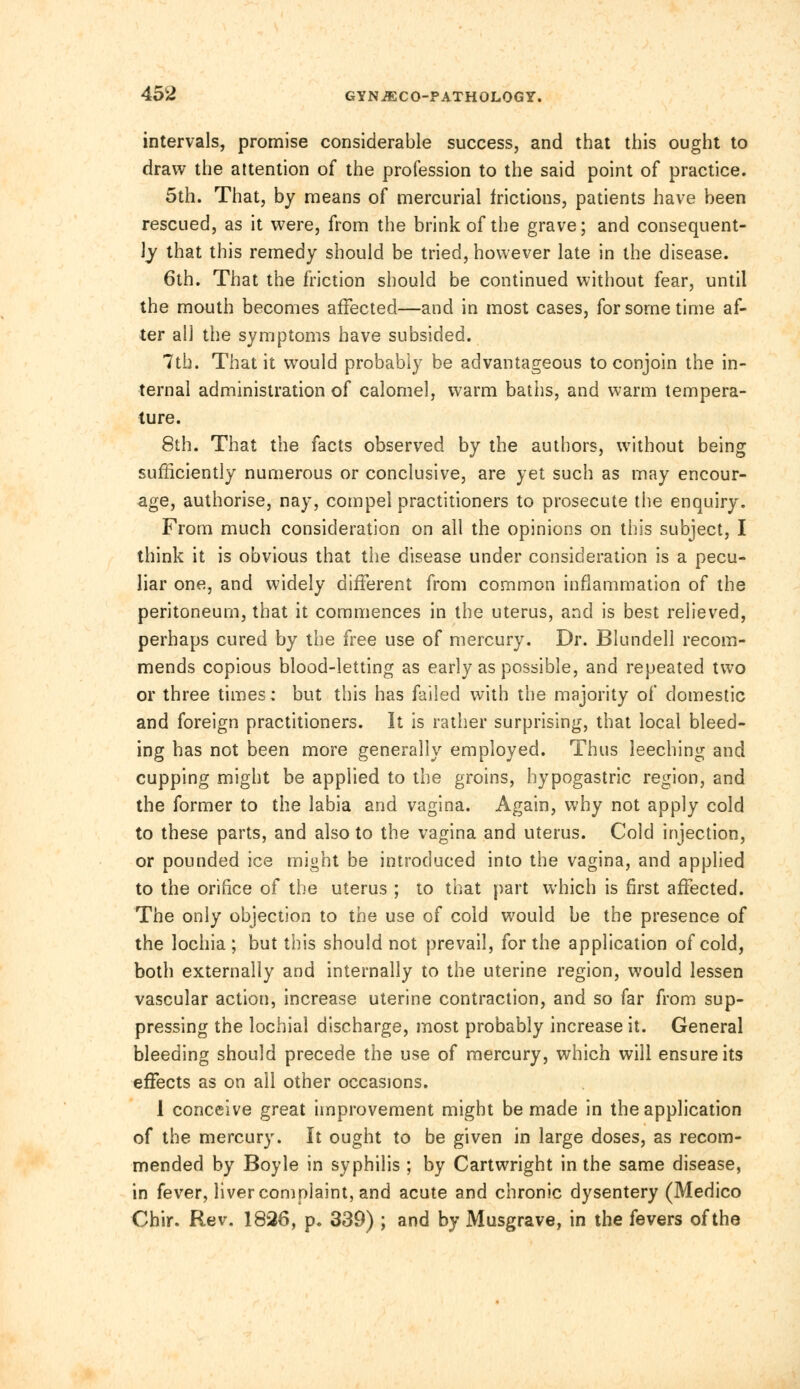 intervals, promise considerable success, and that this ought to draw the attention of the profession to the said point of practice. 5th. That, by means of mercurial frictions, patients have been rescued, as it were, from the brink of the grave; and consequent- ly that this remedy should be tried, however late in the disease. 6th. That the friction should be continued without fear, until the mouth becomes affected—and in most cases, for some time af- ter all the symptoms have subsided. 7tb. That it would probably be advantageous to conjoin the in- ternal administration of calomel, warm baths, and warm tempera- ture. 8th. That the facts observed by the authors, without being sufficiently numerous or conclusive, are yet such as may encour- age, authorise, nay, compel practitioners to prosecute the enquiry. From much consideration on all the opinions on this subject, I think it is obvious that the disease under consideration is a pecu- liar one, and widely different from common inflammation of the peritoneum, that it commences in the uterus, and is best relieved, perhaps cured by the free use of mercury. Dr. Blundell recom- mends copious blood-letting as early as possible, and repeated two or three times; but this has failed with the majority of domestic and foreign practitioners. It is rather surprising, that local bleed- ing has not been more generally employed. Thus leeching and cupping might be applied to the groins, hypogastric region, and the former to the labia and vagina. Again, why not apply cold to these parts, and also to the vagina and uterus. Cold injection, or pounded ice might be introduced into the vagina, and applied to the orifice of the uterus ; to that part which is first affected. The only objection to the use of cold would be the presence of the lochia; but this should not prevail, for the application of cold, both externally and internally to the uterine region, would lessen vascular action, increase uterine contraction, and so far from sup- pressing the lochial discharge, most probably increase it. General bleeding should precede the use of mercury, which will ensure its effects as on all other occasions. I conceive great improvement might be made in the application of the mercury. It ought to be given in large doses, as recom- mended by Boyle in syphilis ; by Cartwright in the same disease, in fever, liver complaint, and acute and chronic dysentery (Medico Chir. Rev. 1826, p. 339) ; and by Musgrave, in the fevers of the