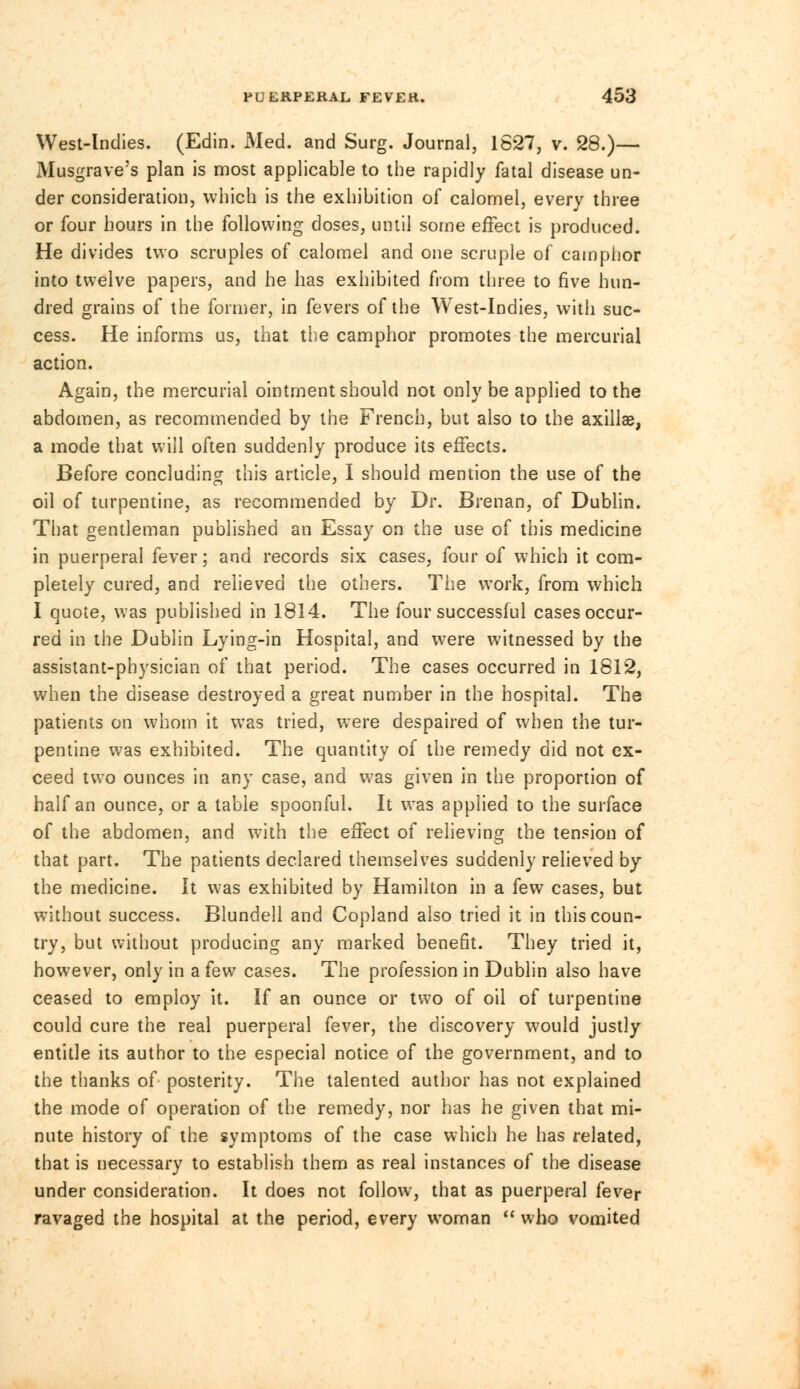 West-Indies. (Edin. Med. and Surg. Journal, 1627, v. 28.)— Musgrave's plan is most applicable to the rapidly fatal disease un- der consideration, which is the exhibition of calomel, every three or four hours in the following doses, until some effect is produced. He divides two scruples of calomel and one scruple of camphor into twelve papers, and he has exhibited from three to five hun- dred grains of the former, in fevers of the West-Indies, with suc- cess. He informs us, that the camphor promotes the mercurial action. Again, the mercurial ointment should not only be applied to the abdomen, as recommended by the French, but also to the axillae, a mode that will often suddenly produce its effects. Before concluding this article, I should mention the use of the oil of turpentine, as recommended by Dr. Brenan, of Dublin. That gentleman published an Essay on the use of this medicine in puerperal fever; and records six cases, four of which it com- pletely cured, and relieved the others. The work, from which I quote, was published in 1814. The four successful cases occur- red in the Dublin Lying-in Hospital, and were witnessed by the assistant-physician of that period. The cases occurred in 1812, when the disease destroyed a great number in the hospital. The patients on whom it was tried, were despaired of when the tur- pentine was exhibited. The quantity of the remedy did not ex- ceed two ounces in any case, and was given in the proportion of half an ounce, or a table spoonful. It was applied to the surface of the abdomen, and with the effect of relieving the tension of that part. The patients declared themselves suddenly relieved by the medicine. It was exhibited by Hamilton in a few cases, but without success. Blundell and Copland also tried it in this coun- try, but without producing any marked benefit. They tried it, however, only in a few cases. The profession in Dublin also have ceased to employ it. If an ounce or two of oil of turpentine could cure the real puerperal fever, the discovery would justly entitle its author to the especial notice of the government, and to the thanks of posterity. The talented author has not explained the mode of operation of the remedy, nor has he given that mi- nute history of the symptoms of the case which he has related, that is necessary to establish them as real instances of the disease under consideration. It does not follow, that as puerperal fever ravaged the hospital at the period, every woman who vomited