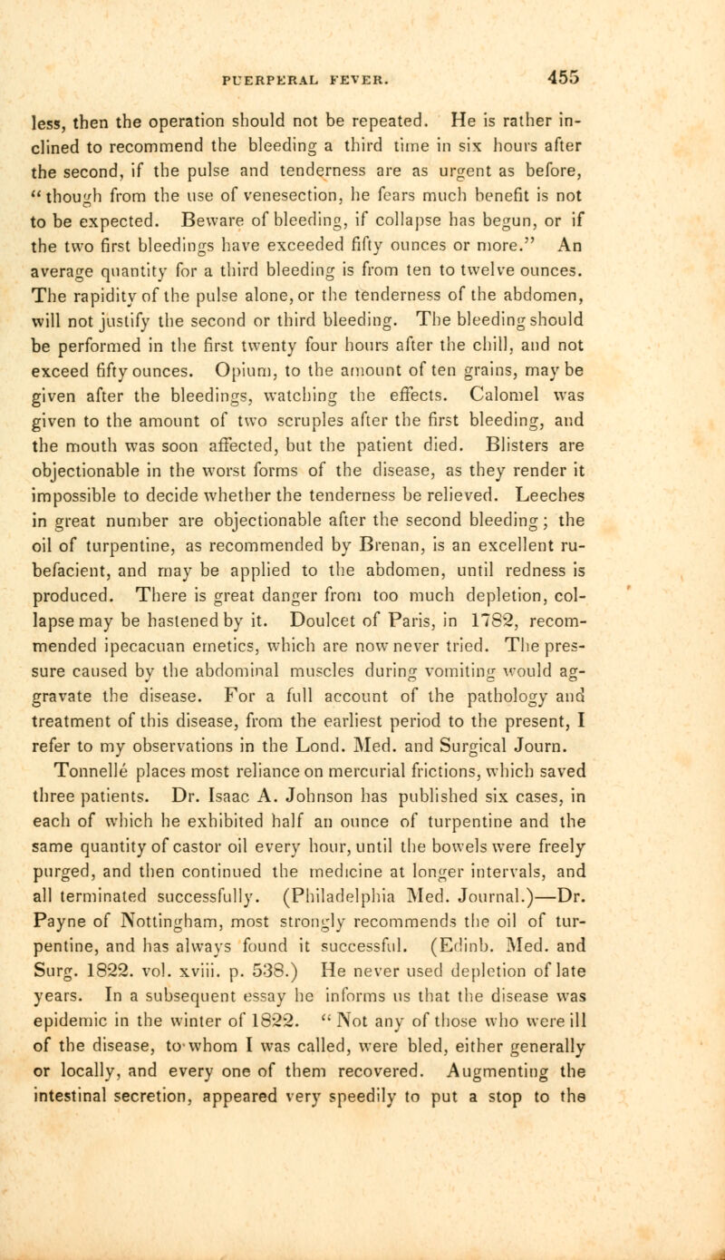 less, then the operation should not be repeated. He is rather in- clined to recommend the bleeding a third time in six hours after the second, if the pulse and tenderness are as urgent as before, though from the use of venesection, he fears much benefit is not to be expected. Beware of bleeding, if collapse has begun, or if the two first bleedings have exceeded fifty ounces or more. An average quantity for a third bleeding is from ten to twelve ounces. The rapidity of the pulse alone, or the tenderness of the abdomen, will not justify the second or third bleeding. The bleeding should be performed in the first twenty four hours after the chill, and not exceed fifty ounces. Opium, to the amount often grains, maybe given after the bleedings, watching the effects. Calomel was given to the amount of two scruples after the first bleeding, and the mouth was soon affected, but the patient died. Blisters are objectionable in the worst forms of the disease, as they render it impossible to decide whether the tenderness be relieved. Leeches in great number are objectionable after the second bleeding; the oil of turpentine, as recommended by Brenan, is an excellent ru- befacient, and may be applied to the abdomen, until redness is produced. There is great danger from too much depletion, col- lapse may be hastened by it. Doulcet of Paris, in 1782, recom- mended ipecacuan emetics, which are now never tried. The pres- sure caused by the abdominal muscles during vomiting would ag- gravate the disease. For a full account of the pathology and treatment of this disease, from the earliest period to the present, I refer to my observations in the Lond. Med. and Surgical Journ. Tonnelle places most reliance on mercurial frictions, which saved three patients. Dr. Isaac A. Johnson has published six cases, in each of which he exhibited half an ounce of turpentine and the same quantity of castor oil every hour, until the bowels were freely purged, and then continued the medicine at longer intervals, and all terminated successfully. (Philadelphia Med. Journal.)—Dr. Payne of Nottingham, most strongly recommends the oil of tur- pentine, and has always found it successful. (Edinb. Med. and Surg. 1822. vol. xviii. p. 538.) He never used depletion of late years. In a subsequent essay he informs us that the disease was epidemic in the winter of 1822.  Not any of those who were ill of the disease, to-whom I was called, were bled, either generally or locally, and every one of them recovered. Augmenting the intestinal secretion, appeared very speedily to put a stop to the