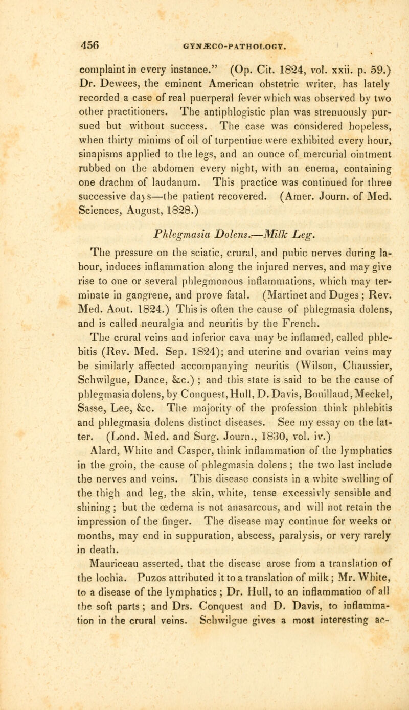 complaint in every instance. (Op. Cit. 1824, vol. xxii. p. 59.) Dr. Dewees, the eminent American obstetric writer, has lately recorded a case of real puerperal fever which was observed by two other practitioners. The antiphlogistic plan was strenuously pur- sued but without success. The case was considered hopeless, when thirty minims of oil of turpentine were exhibited every hour, sinapisms applied to the legs, and an ounce of mercurial ointment rubbed on the abdomen every night, with an enema, containing one drachm of laudanum. This practice was continued for three successive da)s—the patient recovered. (Amer. Journ. of Med. Sciences, August, 1828.) Phlegmasia Dolens.—Milk Leg. The pressure on the sciatic, crural, and pubic nerves during la- bour, induces inflammation along the injured nerves, and may give rise to one or several phlegmonous inflammations, which may ter- minate in gangrene, and prove fatal. (Martinet and Duges ; Rev. Med. Aout. 1824.) This is often the cause of phlegmasia dolens, and is called neuralgia and neuritis by the French. The crural veins and inferior cava may be inflamed, called phle- bitis (Rev. Med. Sep. 1S24); and uterine and ovarian veins may be similarly affected accompanying neuritis (Wilson, Chaussier, Schwilgue, Dance, &c.) ; and this state is said to be the cause of phlegmasia dolens, by Conquest, Hull, D.Davis, Bouillaud, Meckel, Sasse, Lee, he. The majority of the profession think phlebitis and phlegmasia dolens distinct diseases. See my essay on the lat- ter. (Lond. Med. and Surg. Journ., 1830, vol. iv.) Alard, White and Casper, think inflammation of the lymphatics in the groin, the cause of phlegmasia dolens ; the two last include the nerves and veins. This disease consists in a white swelling of the thigh and leg, the skin, white, tense excessivly sensible and shining; but the oedema is not anasarcous, and will not retain the impression of the finger. The disease may continue for weeks or months, may end in suppuration, abscess, paralysis, or very rarely in death. Mauriceau asserted, that the disease arose from a translation of the lochia. Puzos attributed it to a translation of milk; Mr. White, to a disease of the lymphatics; Dr. Hull, to an inflammation of all the soft parts ; and Drs. Conquest and D. Davis, to inflamma- tion in the crural veins. Schwilgue gives a most interesting ac-