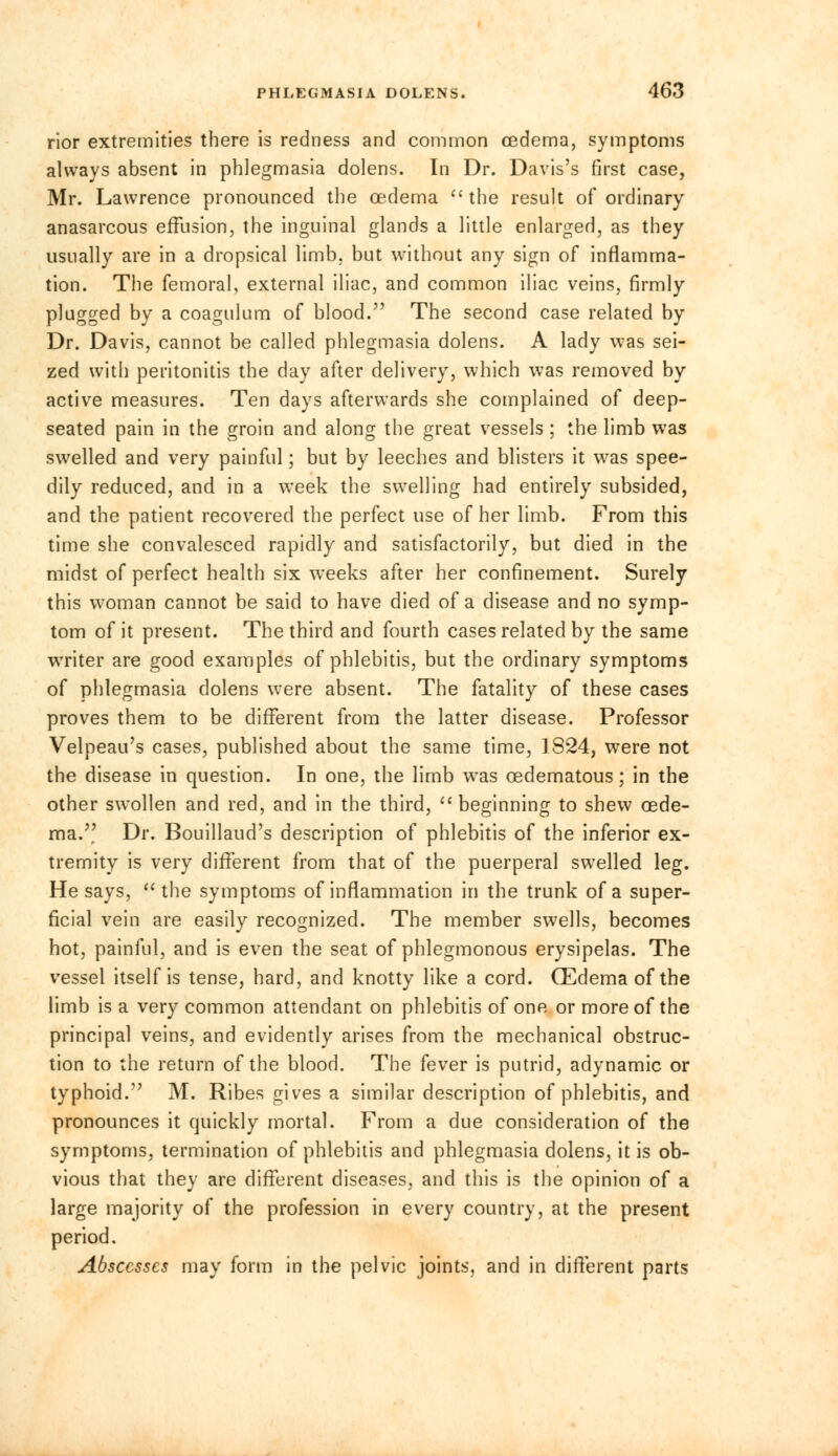 rior extremities there is redness and common oedema, symptoms always absent in phlegmasia dolens. In Dr. Davis's first case, Mr. Lawrence pronounced the cedema  the result of ordinary anasarcous effusion, the inguinal glands a little enlarged, as they usually are in a dropsical limb, but without any sign of inflamma- tion. The femoral, external iliac, and common iliac veins, firmly plugged by a coagulum of blood. The second case related by Dr. Davis, cannot be called phlegmasia dolens. A lady was sei- zed with peritonitis the day after delivery, which was removed by active measures. Ten days afterwards she complained of deep- seated pain in the groin and along the great vessels ; the limb was swelled and very painful; but by leeches and blisters it was spee- dily reduced, and in a week the swelling had entirely subsided, and the patient recovered the perfect use of her limb. From this time she convalesced rapidly and satisfactorily, but died in the midst of perfect health six weeks after her confinement. Surely this woman cannot be said to have died of a disease and no symp- tom of it present. The third and fourth cases related by the same writer are good examples of phlebitis, but the ordinary symptoms of phlegmasia dolens were absent. The fatality of these cases proves them to be different from the latter disease. Professor Velpeau's cases, published about the same time, 1824, were not the disease in question. In one, the limb was cedematous; in the other swollen and red, and in the third,  beginning to shew cede- ma. Dr. Bouillaud's description of phlebitis of the inferior ex- tremity is very different from that of the puerperal swelled leg. He says,  the symptoms of inflammation in the trunk of a super- ficial vein are easily recognized. The member swells, becomes hot, painful, and is even the seat of phlegmonous erysipelas. The vessel itself is tense, hard, and knotty like a cord. (Edema of the limb is a very common attendant on phlebitis of one or more of the principal veins, and evidently arises from the mechanical obstruc- tion to the return of the blood. The fever is putrid, adynamic or typhoid. M. Ribes gives a similar description of phlebitis, and pronounces it quickly mortal. From a due consideration of the symptoms, termination of phlebitis and phlegmasia dolens, it is ob- vious that they are different diseases, and this is the opinion of a large majority of the profession in every country, at the present period. Abscesses may form in the pelvic joints, and in different parts