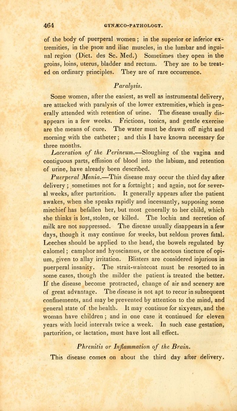 of the body of puerperal women ; in the superior or inferior ex- tremities, in the psoae and iliac muscles, in the lumbar and ingui- nal region (Diet, des Sc. Med.) Sometimes they open in the groins, loins, uterus, bladder and rectum. They are to be treat- ed on ordinary principles. They are of rare occurrence. Paralysis. Some women, after the easiest, as well as instrumental delivery, are attacked with paralysis of the lower extremities, which is gen- erally attended with retention of urine. The disease usually dis- appears in a few weeks. Frictions, tonics, and gentle exercise are the means of cure. The water must be drawn off night and morning with the catheter; and this I have known necessary for three months. Laceration of the Perineum.—Sloughing of the vagina and contiguous parts, effusion of blood into the labium, and retention of urine, have already been described. Puerperal Mania.—This disease may occur the third day after delivery ; sometimes not for a fortnight; and again, not for sever- al weeks, after parturition. It generally appears after the patient awakes, when she speaks rapidly and incessantly, supposing some mischief has befallen her, but most generally to her child, which she thinks is lost, stolen, or killed. The lochia and secretion of milk are not suppressed. The disease usually disappears in a few days, though it may continue for weeks, but seldom proves fatal. Leeches should be applied to the head, the bowels regulated by calomel; camphor and hyosciamus, or the acetous tincture of opi- um, given to allay irritation. Blisters are considered injurious in puerperal insanity. The strait-waistcoat must be resorted to in some cases, though the milder the patient is treated the better. If the disease become protracted, change of air and scenery are of great advantage. The disease is not apt to recur in subsequent confinements, and may be prevented by attention to the mind, and general state of the health. It may continue for sixyears, and the woman have children ; and in one case it continued for eleven years with lucid intervals twice a week. In such case gestation, parturition, or lactation, must have lost all effect. Phrenitis or Inflammation of the Brain. This disease comes on about the third day after delivery.