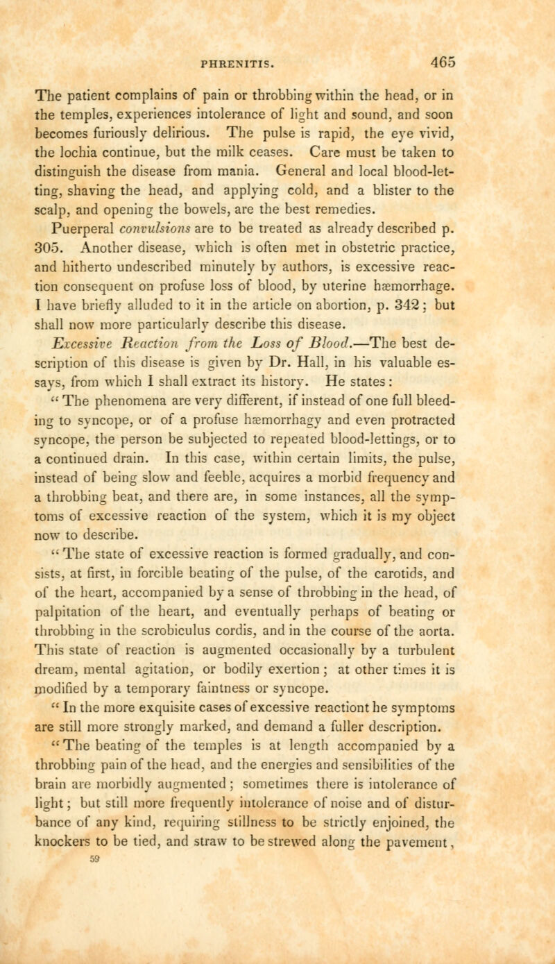 The patient complains of pain or throbbing within the head, or in the temples, experiences intolerance of light and sound, and soon becomes furiously delirious. The pulse is rapid, the eye vivid, the lochia continue, but the milk ceases. Care must be taken to distinguish the disease from mania. General and local blood-let- ting, shaving the head, and applying cold, and a blister to the scalp, and opening the bowels, are the best remedies. Puerperal convulsions are to be treated as already described p. 305. Another disease, which is often met in obstetric practice, and hitherto undescribed minutely by authors, is excessive reac- tion consequent on profuse loss of blood, by uterine haemorrhage. I have briefly alluded to it in the article on abortion, p. 342; but shall now more particularly describe this disease. Excessive Reaction from the Loss of Blood.—The best de- scription of this disease is given by Dr. Hall, in his valuable es- savs, from which I shall extract its history. He states:  The phenomena are very different, if instead of one full bleed- ing to syncope, or of a profuse haemorrhagy and even protracted syncope, the person be subjected to repeated blood-lettings, or to a continued drain. In this case, within certain limits, the pulse, instead of being slow and feeble, acquires a morbid frequency and a throbbing beat, and there are, in some instances, all the symp- toms of excessive reaction of the system, which it is my object now to describe.  The state of excessive reaction is formed gradually, and con- sists, at first, in forcible beating of the pulse, of the carotids, and of the heart, accompanied by a sense of throbbing in the head, of palpitation of the heart, and eventually perhaps of beating or throbbing in the scrobiculus cordis, and in the course of the aorta. This state of reaction is augmented occasionally by a turbulent dream, mental agitation, or bodily exertion ; at other times it is modified by a temporary faintness or syncope.  In the more exquisite cases of excessive reactiont he symptoms are still more strongly marked, and demand a fuller description.  The beating of the temples is at length accompanied by a throbbing pain of the head, and the energies and sensibilities of the brain are morbidly augmented ; sometimes there is intolerance of light; but still more frequently intolerance of noise and of distur- bance of any kind, requiring stillness to be strictly enjoined, the knockers to be tied, and straw to bestrewed along the pavement, 59