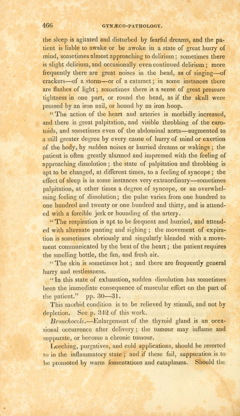 the sleep is agitated and disturbed by fearful dreams, and the pa- tient is liable to awake or be awoke in a state of great hurry of mind, sometimes almost approaching to delirium ; sometimes there is slight delirium, and occasionally even continued delirium ; more frequently there are great noises in the head, as of singing—of crackers—of a storm—or of a cataract; in some instances there are flashes of light; sometimes there is a sense of great pressure tightness in one part, or round the head, as if the skull were pressed by an iron nail, or bound by an iron hoop.  The action of the heart and arteries is morbidly increased, and there is great palpitation, and visible throbbing of the caro- toids, and sometimes even of the abdominal aorta—augmented to a still greater degree by every cause of hurry of mind or exertion of the body, by sudden noises or hurried dreams or wakings ; the patient is often greatly alarmed and impressed with the feeling of approaching dissolution; the state of palpitation and throbbing is apt to be changed, at different times, to a feeling of syncope; the effect of sleep is in some instances very extraordinary—sometimes palpitation, at other times a degree of syncope, or an overwhel- ming feeling of dissolution; the pulse varies from one hundred to one hundred and twenty or one hundred and thirty, and is attend- ed with a forcible jerk or bounding of the artery.  The respiration is apt to be frequent and hurried, and attend- ed with alternate panting and sighing ; the movement of expira- tion is sometimes obviously and singularly blended with a move- ment communicated by the beat of the heart; the patient requires the smelling bottle, the fan, and fresh air.  The skin is sometimes hot; and there are frequently general hurry and restlessness. In this state of exhaustion, sudden dissolution has sometimes been the immediate consequence of muscular effort on the part of the patient. pp. 30—31. This morbid condition is to be relieved by stimuli, and not by depletion. See p. 342 of this work. Bronchoccle.—Enlargement of the thyroid gland is an occa- sional occurrence alter delivery; the tumour may inflame and suppurate, or become a chronic tumour. Leeching, purgatives, and cold applications, should be resorted io in the inflammatory state ; and if these fail, suppuration is to he promoted by warm fomentations and cataplasms. Should the