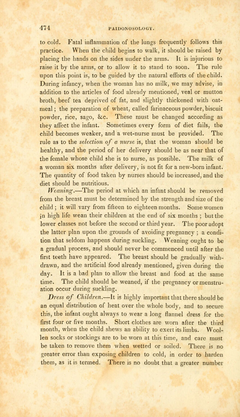 to cold. Fatal inflammation of the lungs frequently follows this practice. When the child begins to walk, it should be raised by placing the hands on the sides under the arms. It is injurious to raise it by the arms, or to allow it to stand to soon. The rule upon this point is, to be guided by the natural efforts of the child. During infancy, when the woman has no milk, we may advise, in addition to the articles of food already mentioned, veal or mutton broth, beef tea deprived of fat, and slightly thickened with oat- meal; the preparation of wheat, called farinaceous powder, biscuit powder, rice, sago, &c. These must be changed according as they affect the infant. Sometimes every form of diet fails, the child becomes weaker, and a wet-nurse must be provided. The rule as to the selection of a nurse is, that the woman should be healthy, and the period of her delivery should be as near that of the female whose child she is to nurse, as possible. The milk of a woman six months after delivery, is not fit for a new-born infant. The quantity of food taken by nurses should be increased, and the diet should be nutritious. Weaning.—The period at which an infant should be removed from the breast must be determined by the strength and size of the child ; it will vary from fifteen to eighteen months. Some women in high life wean their children at the end of six months ; but the lower classes not before the second or third year. The poor adopt the latter plan upon the grounds of avoiding pregnancy ; a condi- tion that seldom happens during suckling. Weaning ought to be a gradual process, and should never be commenced until after the first teeth have appeared. The breast should be gradually with- drawn, and the artificial food already mentioned, given during the day. It is a bad plan to allow the breast and food at the same time. The child should be weaned, if the pregnancy or menstru- ation occur during suckling. Dress of Children.—It is highly important that there should be an equal distribution of heat over the whole body, and to secure this, the infant ought always to wear a long flannel dress for the first four or five months. Short clothes are worn after the third month, when the child shews an ability to exert its limbs. Wool- len socks or stockings are to be worn at this time, and care must be taken to remove them when wetted or soiled. There is no greater error than exposing children to cold, in order to harden them, as it is termed. There is no doubt that a greater number