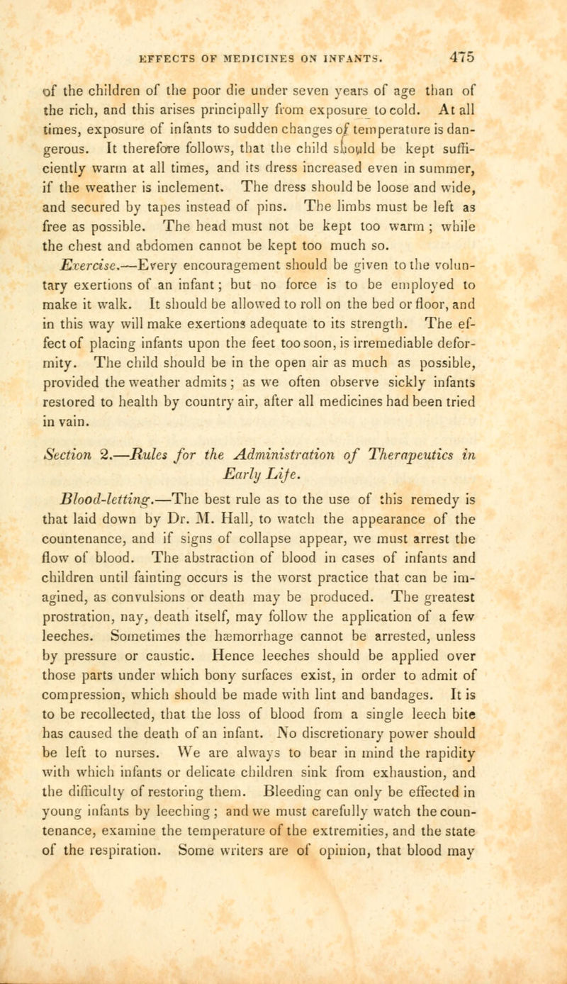 of the children of the poor die under seven years of age than of the rich, and this arises principally from exposure to cold. At all times, exposure of infants to sudden changes of temperature is dan- gerous. It therefore follows, that the child sliould be kept suffi- ciently warm at all times, and its dress increased even in summer, if the weather is inclement. The dress should be loose and wide, and secured by tapes instead of pins. The limbs must be left as free as possible. The head must not be kept too warm ; while the chest and abdomen cannot be kept too much so. Evercise.—Every encouragement should be given to the volun- tary exertions of an infant; but no force is to be employed to make it walk. It should be allowed to roll on the bed or floor, and in this way will make exertions adequate to its strength. The ef- fect of placing infants upon the feet too soon, is irremediable defor- mity. The child should be in the open air as much as possible, provided the weather admits; as we often observe sickly infants restored to health by country air, after all medicines had been tried in vain. Section 2.—Rules for the Administration of Therapeutics in Early Lije. Blood-letting.—The best rule as to the use of this remedy is that laid down by Dr. M. Hall, to watch the appearance of the countenance, and if signs of collapse appear, we must arrest the flow of blood. The abstraction of blood in cases of infants and children until fainting occurs is the worst practice that can be im- agined, as convulsions or death may be produced. The greatest prostration, nay, death itself, may follow- the application of a few leeches. Sometimes the haemorrhage cannot be arrested, unless by pressure or caustic. Hence leeches should be applied over those parts under which bony surfaces exist, in order to admit of compression, which should be made with lint and bandages. It is to be recollected, that the loss of blood from a single leech bite has caused the death of an infant. iVo discretionary power should be left to nurses. We are always to bear in mind the rapidity with which infants or delicate children sink from exhaustion, and the difficulty of restoring them. Bleeding can only be effected in young infants by leeching; and we must carefully watch the coun- tenance, examine the temperature of the extremities, and the state of the respiration. Some writers are of opinion, that blood may