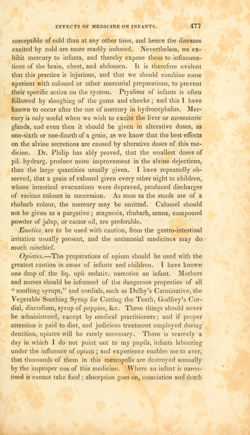 susceptible of cold than at any other time, and hence the diseases excited by cold are more readily induced. Nevertheless, we ex- hibit mercury to infants, and thereby expose them to inflamma- tions of the brain, chest, and abdomen. It is therefore evident that this practice is injurious, and that we should combine some aperient with calomel or other mercurial preparations, to prevent their specific action on the system. Ptyalism of infants is often followed by sloughing of the gums and cheeks ; and this I have known to occur after the use of mercury in hydrocephalus. Mer- cury is only useful when we wish to excite the liver or mesenteric glands, and even then it should be given in alterative doses, as one-sixth or one-fourth of a grain, as we know that the best effects on the alvine secretions are caused by alterative doses of this me- dicine. Dr. Philip has ably proved, that the smallest doses of pil. hydrarg. produce more improvement in the alvine dejections, than the large quantities usually given. I have repeatedly ob- served, that a grain of calomel given every other night to children, whose intestinal evacuations were depraved, produced discharges of various colours in succession. As soon as the stools are of a rhubarb colour, the mercury may be omitted. Calomel should not be given as a purgative; magnesia, rhubarb, senna, compound powder of jalap, or castor oil, are preferable. Emetics are to be used with caution, from the gastro-intestinal irritation usually present, and the antimonial medicines may do much mischief. Opiates.—The preparations of opium should be used with the greatest caution in cases of infants and children. I have known one drop of the liq. opii sedativ. narcotise an infant. Mothers and nurses should be informed of the dangerous properties of all soothing syrups, and cordials, such as Dalby's Carminative, the Vegetable Soothing Syrup for Cutting the Teeth, Godfrey's Cor- dial, diacodium, syrup of poppies, &lc. These things should never be administered, except by medical practitioners ; and if proper attention is paid to diet, and judicious treatment employed during dentition, opiates will be rarely necessary. There is scarcely a day in which I do not point out to my pupils, infants labouring under the influence of opium ; and experience enables me to aver, that thousands of them in this metropolis are destroyed annually by the improper use of this medicine. Where an infant is narco- tised it cannot take food : absorption goes on, emaciation and death
