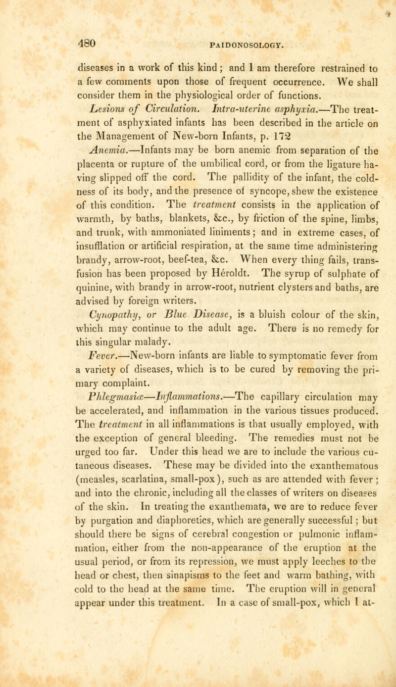diseases in a work of this kind ; and 1 am therefore restrained to a few comments upon those of frequent occurrence. We shall consider them in the physiological order of functions. Lesions of Circulation. Intra-uterine asphyxia.—The treat- ment of asphyxiated infants has been described in the article on the Management of New-born Infants, p. 172 Anemia.—Infants may be born anemic from separation of the placenta or rupture of the umbilical cord, or from the ligature ha- ving slipped off the cord. The pallidity of the infant, the cold- ness of its body, and the presence of syncope, shew the existence of this condition. The treatment consists in the application of warmth, by baths, blankets, &c, by friction of the spine, limbs, and trunk, with ammoniated liniments; and in extreme cases, of insufflation or artificial respiration, at the same time administering brandy, arrow-root, beef-tea, he. When every thing fails, trans- fusion has been proposed by Heroldt. The syrup of sulphate of quinine, with brandy in arrow-root, nutrient clysters and baths, are advised by foreign writers. Cynopathy, or Blue Disease, is a bluish colour of the skin, which may continue to the adult age. There is no remedy for this singular malady. Fever.—New-born infants are liable to symptomatic fever from a variety of diseases, which is to be cured by removing the pri- mary complaint. Phlegmasia—Inflammations.—The capillary circulation may be accelerated, and inflammation in the various tissues produced. The treatment in all inflammations is that usually employed, with the exception of general bleeding. The remedies must not be urged too far. Under this head we are to include the various cu- taneous diseases. These may be divided into the exanthematous (measles, scarlatina, small-pox), such as are attended with fever; and into the chronic, including all the classes of writers on diseases of the skin. In treating the exanthemata, we are to reduce fever by purgation and diaphoretics, which are generally successful; but should there be signs of cerebral congestion or pulmonic inflam- mation, either from the non-appearance of the eruption at the usual period, or from its repression, we must apply leeches to the head or chest, then sinapisms to the feet and warm bathing, with cold to the head at the same time. The eruption will in general appear under this treatment. In a case of small-pox, which I at-
