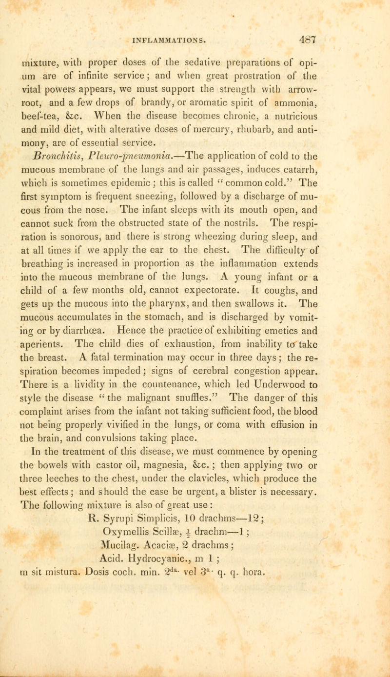 mixture, with proper doses of the sedative preparations of opi- um are of infinite service; and when great prostration of the vital powers appears, we must support the strength with arrow- root, and a few drops of brandy, or aromatic spirit of ammonia, beef-tea, he. When the disease becomes chronic, a nutricious and mild diet, with alterative doses of mercury, rhubarb, and anti- mony, are of essential service. Bronchitis, Fleuro-j?neumonia.—The application of cold to the mucous membrane of the lungs and air passages, induces catarrh, which is sometimes epidemic; this is called  common cold. The first symptom is frequent sneezing, followed by a discharge of mu- cous from the nose. The infant sleeps with its mouth open, and cannot suck from the obstructed state of the nostrils. The respi- ration is sonorous, and there is strong wheezing during sleep, and at all times if we apply the ear to the chest. The difficulty of breathing is increased in proportion as the inflammation extends into the mucous membrane of the lungs. A young infant or a child of a few months old, cannot expectorate. It coughs, and gets up the mucous into the pharynx, and then swallows it. The mucous accumulates in the stomach, and is discharged by vomit- ing or by diarrhoea. Hence the practice of exhibiting emetics and aperients. The child dies of exhaustion, from inability to take the breast. A fatal termination may occur in three days; the re- spiration becomes impeded; signs of cerebral congestion appear. There is a lividity in the countenance, which led Underwood to style the disease the malignant snuffles. The danger of this complaint arises from the infant not taking sufficient food, the blood not being properly vivified in the lungs, or coma with effusion in the brain, and convulsions taking place. In the treatment of this disease, we must commence by opening the bowels with castor oil, magnesia, &c.; then applying two or three leeches to the chest, under the clavicles, which produce the best effects; and should the case be urgent, a blister is necessary. The following mixture is also of great use : R. Syrupi Simplicis, 10 drachms—12; Oxymellis Scillae, i drachm—1; Mucilag. Acaciae, 2 drachms ; Acid. Hydrocyanic, m 1 ; m sit mistura. Dosis coch. min. 2da- vel -3a- q. q. hora.
