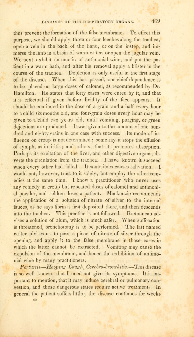 DISEASES OF THE RESPIRATORY ORGANS. 4S9 thus prevent the formation of the false membrane. To effect this purpose, we should apply three or four leeches along the trachea, open a vein in the back of the hand, or on the instep, and im- merse the limb in a basin of warm water, or open the jugular vein. We next exhibit an emetic of antimonial wine, and put the pa- tient in a warm bath, and after his removal apply a blister in the course of the trachea. Depletion is only useful in the first stage of the disease. When this has passed, our chief dependence is to be placed on large doses of calomel, as recommended by Dr. Hamilton. He states that forty cases were cured by it, and that it is effectual if given before lividity of the face appears. It should be continued in the dose of a grain and a half every hour to a child six months old, and four-grain doses every hour may be given to a child two years old, until vomiting, purging, or green dejections are produced. It was given to the amount of one hun- dred and eighty grains in one case with success. Its mode of in- fluence on croup is not determined ; some say it stops the effusion of lymph, as in iritis; and others, that it promotes absorption. Perhaps its excitation of the liver, and other digestive organs, di- verts the circulation from the trachea. I have known it succeed when every other had failed. It sometimes causes salivation. I would not, however, trust to it solely, but employ the other rem- edies at the same time. I know a practitioner who never uses any remedy in croup but repeated doses of calomel and antimoni- al powder, and seldom loses a patient. Mackenzie recommends the application of a solution of nitrate of silver to the internal fauces, as he says fibrin is first deposited there, and then descends into the trachea. This practice is not followed. Bretonneau ad- vises a solution of alum, which is much safer. When suffocation is threatened, bronchotomy is to be performed. The last named writer advises us to pass a piece of nitrate of silver through the opening, and apply it to the false membrane in those cases in which the latter cannot be extracted. Vomiting may cause the expulsion of the membrane, and hence the exhibition of antimo- nial wine by many practitioners. Pertussis—Hooping Cough, Cerebro-hronchitis.—This disease is so well known, that I need not give its symptoms. It is im- portant to mention, that it may induce cerebral or pulmonary con- gestion, and these dangerous states require active treatment. In general the patient suffers little; the disease continues for weeks 62
