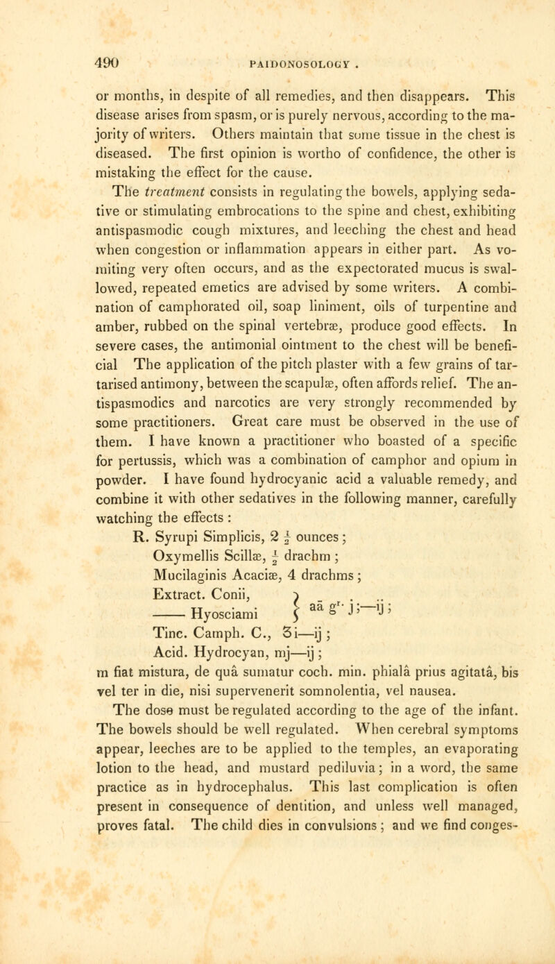 or months, in despite of all remedies, and then disappears. This disease arises from spasm, or is purely nervous, according to the ma- jority of writers. Others maintain that some tissue in the chest is diseased. The first opinion is wortho of confidence, the other is mistaking the effect for the cause. The treatment consists in regulating the bowels, applying seda- tive or stimulating embrocations to the spine and chest, exhibiting antispasmodic cough mixtures, and leeching the chest and head when congestion or inflammation appears in either part. As vo- miting very often occurs, and as the expectorated mucus is swal- lowed, repeated emetics are advised by some writers. A combi- nation of camphorated oil, soap liniment, oils of turpentine and amber, rubbed on the spinal vertebrae, produce good effects. In severe cases, the antimonial ointment to the chest will be benefi- cial The application of the pitch plaster with a few grains of tar- tarised antimony, between the scapulae, often affords relief. The an- tispasmodics and narcotics are very strongly recommended by some practitioners. Great care must be observed in the use of them. I have known a practitioner who boasted of a specific for pertussis, which was a combination of camphor and opium in powder. I have found hydrocyanic acid a valuable remedy, and combine it with other sedatives in the following manner, carefully watching the effects : R. Syrupi Simplicis, 2 ~ ounces; Oxymellis Scillae, ~ drachm ; Mucilaginis Acaciae, 4 drachms; Extract. Conii, ^ Hyosciami \ ° **' ^ Tine. Camph. C, 3i—ij ; Acid. Hydrocyan, mj—ij ; m fiat mistura, de qua sumatur coch. min. phiala prius agitata, bis vel ter in die, nisi supervenerit somnolentia, vel nausea. The dose must be regulated according to the age of the infant. The bowels should be well regulated. When cerebral symptoms appear, leeches are to be applied to the temples, an evaporating lotion to the head, and mustard pediluvia; in a word, the same practice as in hydrocephalus. This last complication is often present in consequence of dentition, and unless well managed, proves fatal. The child dies in convulsions ; and we find conges-