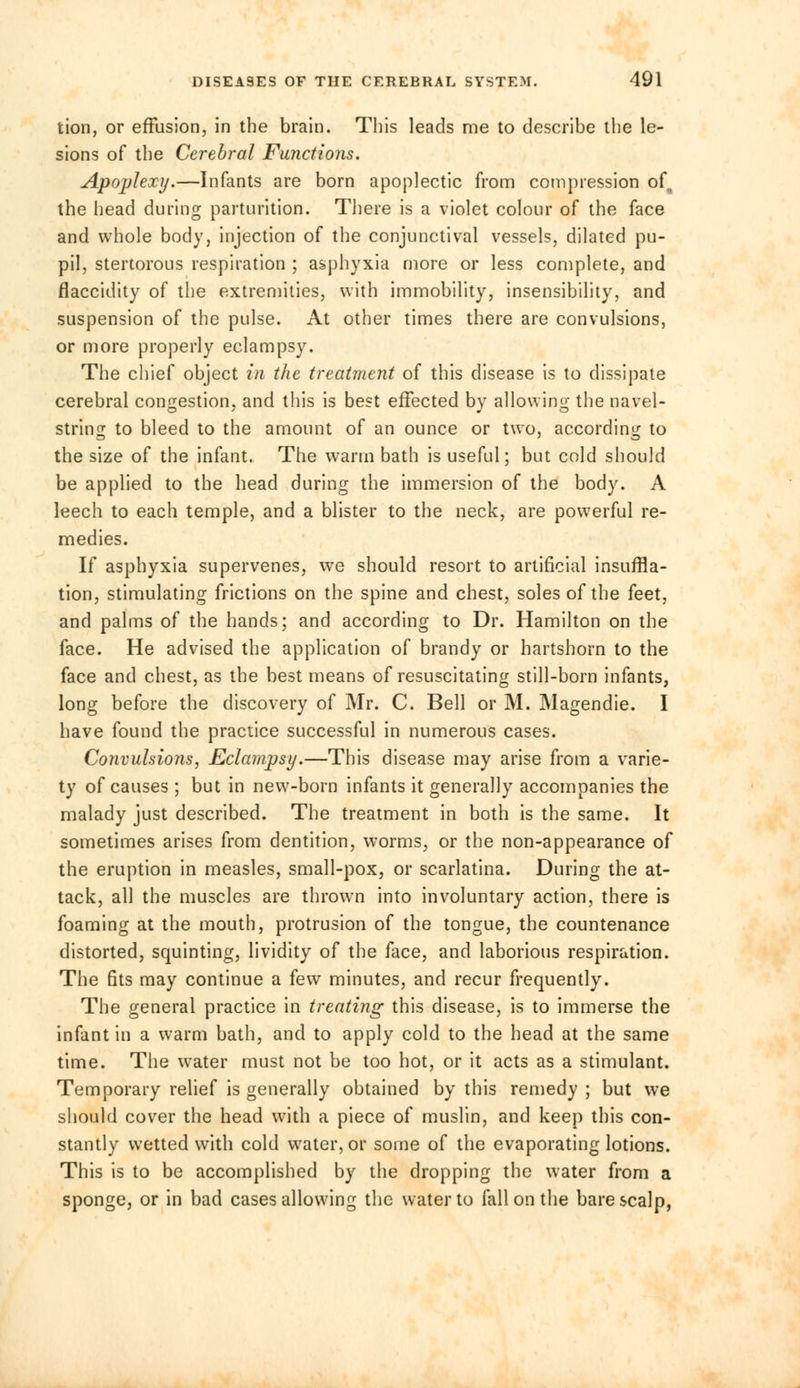 tion, or effusion, in the brain. This leads me to describe the le- sions of the Cerebral Functions. Apoplexy.—Infants are born apoplectic from compression of the head during parturition. There is a violet colour of the face and whole body, injection of the conjunctival vessels, dilated pu- pil, stertorous respiration ; asphyxia more or less complete, and flaccidity of the extremities, with immobility, insensibility, and suspension of the pulse. At other times there are convulsions, or more properly eclampsy. The chief object in the treatment of this disease is to dissipate cerebral congestion, and this is best effected by allowing the navel- string to bleed to the amount of an ounce or two, according to the size of the infant. The warm bath is useful; but cold should be applied to the head during the immersion of the body. A leech to each temple, and a blister to the neck, are powerful re- medies. If asphyxia supervenes, wre should resort to artificial insuffla- tion, stimulating frictions on the spine and chest, soles of the feet, and palms of the hands; and according to Dr. Hamilton on the face. He advised the application of brandy or hartshorn to the face and chest, as the best means of resuscitating still-born infants, long before the discovery of Mr. C. Bell or M. Magendie. I have found the practice successful in numerous cases. Convulsions, Eclampsy.—This disease may arise from a varie- ty of causes ; but in new-born infants it generally accompanies the malady just described. The treatment in both is the same. It sometimes arises from dentition, worms, or the non-appearance of the eruption in measles, small-pox, or scarlatina. During the at- tack, all the muscles are thrown into involuntary action, there is foaming at the mouth, protrusion of the tongue, the countenance distorted, squinting, lividity of the face, and laborious respiration. The fits may continue a few minutes, and recur frequently. The general practice in treating this disease, is to immerse the infant in a warm bath, and to apply cold to the head at the same time. The water must not be too hot, or it acts as a stimulant. Temporary relief is generally obtained by this remedy ; but we should cover the head with a piece of muslin, and keep this con- stantly wetted with cold water, or some of the evaporating lotions. This is to be accomplished by the dropping the water from a sponge, or in bad cases allowing the water to fall on the bare scalp,