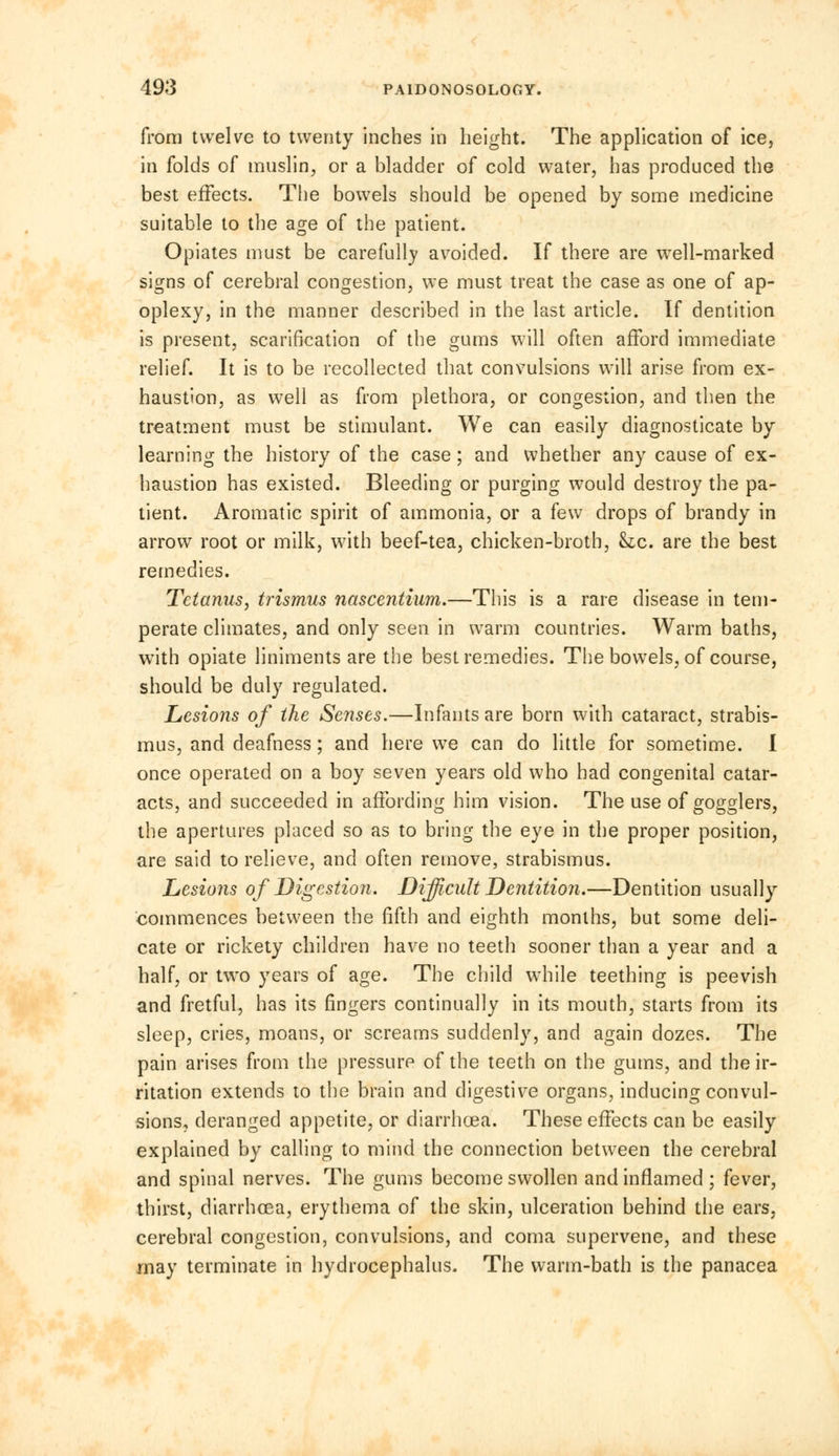 from twelve to twenty inches in height. The application of ice, in folds of muslin, or a bladder of cold water, has produced the best effects. The bowels should be opened by some medicine suitable to the age of the patient. Opiates must be carefully avoided. If there are well-marked signs of cerebral congestion, we must treat the case as one of ap- oplexy, in the manner described in the last article. If dentition is present, scarification of the gums will often afford immediate relief. It is to be recollected that convulsions will arise from ex- haustion, as well as from plethora, or congestion, and then the treatment must be stimulant. We can easily diagnosticate by learning the history of the case ; and whether any cause of ex- haustion has existed. Bleeding or purging would destroy the pa- tient. Aromatic spirit of ammonia, or a few drops of brandy in arrow root or milk, with beef-tea, chicken-broth, Stc. are the best remedies. Tetanus, trismus nascentium.—This is a rare disease in tem- perate climates, and only seen in warm countries. Warm baths, with opiate liniments are the best remedies. The bowels, of course, should be duly regulated. Lesions of the Senses.—Infants are born with cataract, strabis- mus, and deafness; and here we can do little for sometime. I once operated on a boy seven years old who had congenital catar- acts, and succeeded in affording him vision. The use of solders, the apertures placed so as to bring the eye in the proper position, are said to relieve, and often remove, strabismus. Lesions of Digestion. Difficult Dentition.—Dentition usually commences between the fifth and eighth months, but some deli- cate or rickety children have no teeth sooner than a year and a half, or two years of age. The child while teething is peevish and fretful, has its fingers continually in its mouth, starts from its sleep, cries, moans, or screams suddenly, and again dozes. The pain arises from the pressure of the teeth on the gums, and the ir- ritation extends to the brain and digestive organs, inducing convul- sions, deranged appetite, or diarrhoea. These effects can be easily explained by calling to mind the connection between the cerebral and spinal nerves. The gums become swollen and inflamed ; fever, thirst, diarrhoea, erythema of the skin, ulceration behind the ears, cerebral congestion, convulsions, and coma supervene, and these may terminate in hydrocephalus. The warm-bath is the panacea